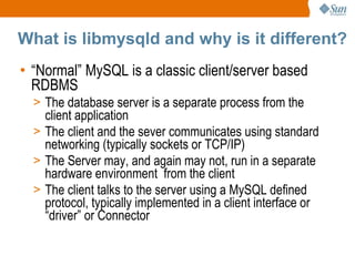 What is libmysqld and why is it different? “ Normal” MySQL is a classic client/server based RDBMS The database server is a separate process from the client application The client and the sever communicates using standard networking (typically sockets or TCP/IP) The Server may, and again may not, run in a separate hardware environment  from the client The client talks to the server using a MySQL defined protocol, typically implemented in a client interface or “driver” or Connector 