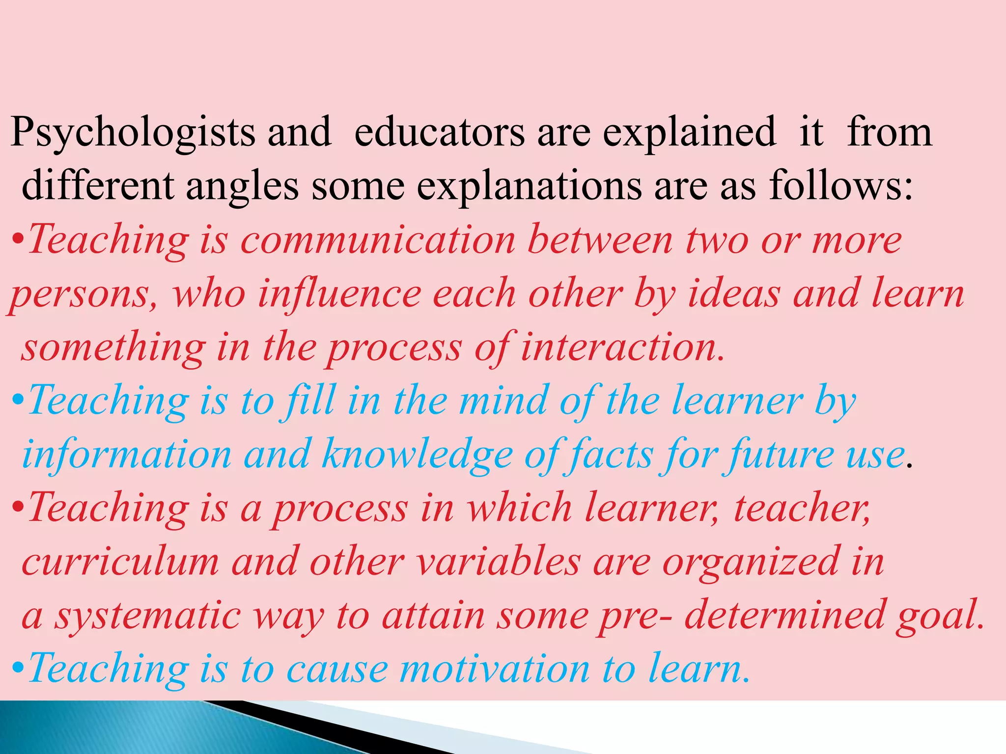 Psychologists and  educators are explained  it  from different angles some explanations are as follows:Teaching is communication between two or more persons, who influence each other by ideas and learn something in the process of interaction.Teaching is to fill in the mind of the learner by information and knowledge of facts for future use.Teaching is a process in which learner, teacher, curriculum and other variables are organized in a systematic way to attain some pre- determined goal.Teaching is to cause motivation to learn.NATURE AND CHARACTERISTICS OF TEACHING It includes the provision of desirable informationCauses to learnA good teaching is not merely to impart informations to the students, but it is also to arouse the will of self learning in them.Needs efficient planningThe pupils cannot be taught everything all the time. Various stages are meant forachieving the different aspects of knowledge. So there must be some useful planning of teaching The human knowledge is going on increasing since the rise of civilization. He has learnt all this by trial and error, insight and  imitation. We should provide desired information to the students in a well organized manner.