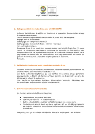 Projet LIBNAM / LIBNAM Project
2. Cadrage quantitatif des études de cas pour le GUIDE LIBNAM
Le format du Guide sera à redéfinir en fonction de la proposition du sous-traitant et des
échanges entre partenaires.
Lors du séminaire, l’hypothèse initiale concernant le format avait été la suivante :
85 pages pour les études de cas.
Soit 17 pages par catégories de matériaux.
Soit 4 pages pour chaque étude de cas - bâtiment - technique.
Hors analyses thématiques.
6 pages par étude de cas paraitraient plus appropriées, mais le Guide ferait alors 153 pages
contre 116 compte-tenu des pages de couverture, du sommaire, de l’introduction, des
analyses thématiques, de la présentation du projet, de la présentation des partenaires, de la
page dédiée aux cofinanceurs, des remerciements, de la page mentionnant les auteurs, du
glossaire et des ressources, sans oublier les photographies et les crédits.
A discuter.
3. Validation des chantiers qui seront exposés dans les études de cas
Toutes les structures partenaires du projet LIBNAM valideront ensemble, collectivement, les
chantiers retenus pour travailler sur les études de cas.
Lors d’une conférence téléphonique qui sera planifiée fin novembre, chaque partenaire
pourra présenter en détail 5 à 6 chantiers qu’il aura identifiés afin de permettre une prise de
décision par le collectif de partenaires.
Une plateforme informatique d’échange d’informations permettra d’échanger des
documents avant la réunion afin d’illustrer chaque chantier.
4. Etat d’avancement des chantiers étudiés
Les chantiers qui seront étudiés seront au choix :
 Eventuellement, en cours de réalisation
 De façon préférentielle : en fin de réalisation
 Ou bien achevé et déjà occupé par les habitants depuis une période courte
 Eventuellement, achevé depuis une durée supérieure à 5 ans si le bâtiment apporte
les garanties nécessaires en matière de performance thermique et d’utilisation des
écomatériaux.
Il ne pourra pas s’agir de chantiers non débutés, dont seule la conception a été effectuée.
 