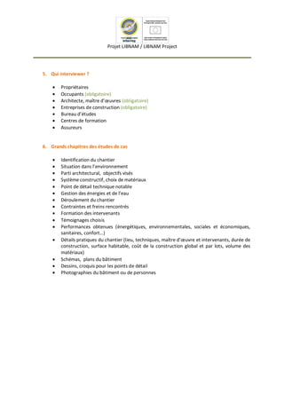 Projet LIBNAM / LIBNAM Project
5. Qui interviewer ?
 Propriétaires
 Occupants (obligatoire)
 Architecte, maître d’œuvres (obligatoire)
 Entreprises de construction (obligatoire)
 Bureau d’études
 Centres de formation
 Assureurs

6. Grands chapitres des études de cas
 Identification du chantier
 Situation dans l’environnement
 Parti architectural, objectifs visés
 Système constructif, choix de matériaux
 Point de détail technique notable
 Gestion des énergies et de l’eau
 Déroulement du chantier
 Contraintes et freins rencontrés
 Formation des intervenants
 Témoignages choisis
 Performances obtenues (énergétiques, environnementales, sociales et économiques,
sanitaires, confort…)
 Détails pratiques du chantier (lieu, techniques, maître d’œuvre et intervenants, durée de
construction, surface habitable, coût de la construction global et par lots, volume des
matériaux)
 Schémas, plans du bâtiment
 Dessins, croquis pour les points de détail
 Photographies du bâtiment ou de personnes

 