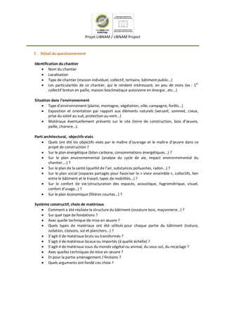 Projet LIBNAM / LIBNAM Project
7. Détail du questionnement
Identification du chantier
 Nom du chantier
 Localisation
 Type de chantier (maison individuel, collectif, tertiaire, bâtiment public…)
 Les particularités de ce chantier, qui le rendent intéressant, en peu de mots (ex : 1er
collectif breton en paille, maison bioclimatique autonome en énergie…etc…)
Situation dans l’environnement
 Type d’environnement (plaine, montagne, végétation, ville, campagne, forêts…)
 Exposition et orientation par rapport aux éléments naturels (versant, sommet, creux,
prise du soleil au sud, protection au vent…)
 Matériaux éventuellement présents sur le site (terre de construction, bois d’œuvre,
paille, chanvre…).
Parti architectural, objectifs visés
 Quels ont été les objectifs visés par le maître d’ouvrage et le maître d’œuvre dans ce
projet de construction ?
 Sur le plan énergétique (bilan carbone, consommations énergétiques…) ?
 Sur le plan environnemental (analyse du cycle de vie, impact environnemental du
chantier….) ?
 Sur le plan de la santé (qualité de l’air, substances polluantes, radon…) ?
 Sur le plan social (espaces partagés pour favoriser le « vivre ensemble », collectifs, lien
entre le bâtiment et le travail, types de mobilités…) ?
 Sur le confort de vie (structuration des espaces, acoustique, hygrométrique, visuel,
confort d’usage…) ?
 Sur le plan économique (filières courtes…) ?
Système constructif, choix de matériaux
 Comment a été réalisée la structure du bâtiment (ossature bois, maçonnerie…) ?
 Sur quel type de fondations ?
 Avec quelle technique de mise en œuvre ?
 Quels types de matériaux ont été utilisés pour chaque partie du bâtiment (toiture,
isolation, cloisons, sol et planchers…) ?
 S’agit-il de matériaux bruts ou transformés ?
 S’agit-il de matériaux locaux ou importés (à quelle échelle) ?
 S’agit-il de matériaux issus du monde végétal ou animal, du sous-sol, du recyclage ?
 Avec quelles techniques de mise en œuvre ?
 Et pour la partie aménagement / finitions ?
 Quels arguments ont fondé ces choix ?
 