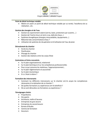 Projet LIBNAM / LIBNAM Project
Point de détail technique notable
 Mettre en avant un point de détail technique notable par sa rareté, l’excellence de sa
réalisation…etc.
Gestion des énergies et de l’eau
 Gestion du rayonnement solaire (serres, baies, protections par auvents….)
 Gestion de l’inertie (murs en terre crue, dalle de chaux…)
 Systèmes énergétiques (énergies renouvelables, équipements…)
 Réduction des consommations d’eau ?
 Utilisation de systèmes de récupération et d’utilisation de l’eau de pluie
Déroulement du chantier
 Durée du chantier
 Planification
 Phasage du chantier
 Gestion des relations entre les corps d’état
Contraintes et freins rencontrés
 Sur le plan organisationnel, relationnel
 Sur le plan technique et sur les compétences professionnelles
 Pour ce qui concerne les matériaux, l’approvisionnement…
 Sur le plan réglementaire et assurantiel
 Sur le plan économique
 Et si c’était à refaire ?
Formation des intervenants
 Comment les différents intervenants sur le chantier ont-ils acquis les compétences
nécessaires à la réalisation de ce chantier ?
 De quelles formations ou expériences ont-ils bénéficié ?
 Où se sont déroulées ces formations ou expériences ?
Témoignages choisis
 Propriétaires
 Occupants
 Architecte, maître d’œuvres
 Entreprises du gros œuvre
 Entreprises du second œuvre
 Bureau d’études
 Centres de formation
 Assureurs
 