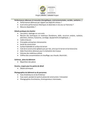 Projet LIBNAM / LIBNAM Project
Performances obtenues et mesurées (énergétiques, environnementales, sociales, sanitaires…)
 Performances obtenues par rapport aux objectifs initiaux ?
 Ecart entre performances théoriques et observées in situ (ou sur factures) ?
 Mesures disponibles ?
Détails pratiques du chantier
 Lieu précis, repérage sur une carte
 Résume des techniques et matériaux (fondations, dalle, structure enduits, isolation,
planchers, cloisons, huisseries, carrelage, équipements énergétiques…)
 maître d’œuvre
 Principales entreprises intervenantes
 durée de construction
 Surface habitable et surface de terrain
 Coût de la construction globale puis par lots, ainsi que le terrain et les honoraires
 Aides financières obtenues pour la réalisation des travaux
 Volumes des matériaux utilisés
 Chiffres des consommations en chauffage, eau chaude, électricité…
Schémas, plans du bâtiment
 Répartition des pièces
Dessins, croquis pour les points de détail
 Détails techniques
Photographies du bâtiment ou de personnes
 Vues d’extérieures et de d’intérieur
 Vues avant, pendant et après la phase de construction / rénovation
 Photographies d’architectes, d’entrepreneurs interviewés…
 