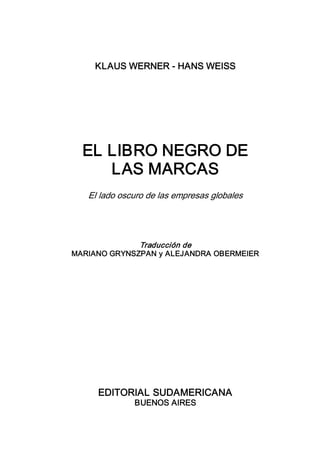 KLAUS WERNER ­ HANS WEISS 




  EL LIBRO NEGRO DE 
     LAS MARCAS 
   El lado oscuro de las empresas globales 




              Traducción de 
MARIANO GRYNSZPAN y ALEJANDRA OBERMEIER 




     EDITORIAL SUDAMERICANA 
              BUENOS AIRES
 