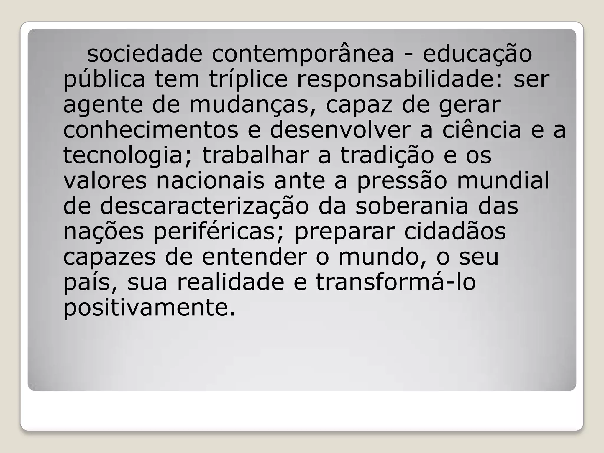 sociedade contemporânea - educação
pública tem tríplice responsabilidade: ser
agente de mudanças, capaz de gerar
conhecimentos e desenvolver a ciência e a
tecnologia; trabalhar a tradição e os
valores nacionais ante a pressão mundial
de descaracterização da soberania das
nações periféricas; preparar cidadãos
capazes de entender o mundo, o seu
país, sua realidade e transformá-lo
positivamente.
 