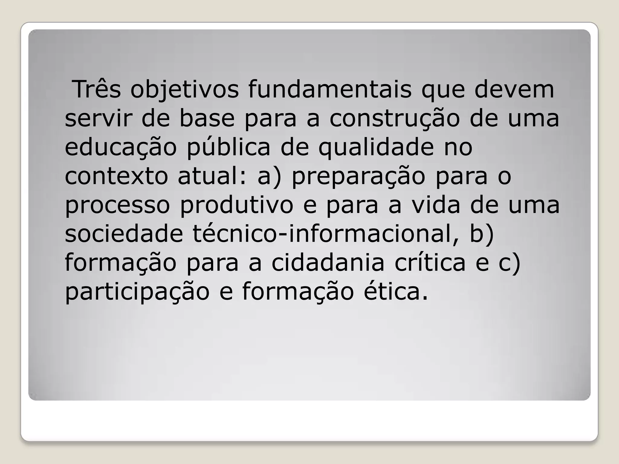 Três objetivos fundamentais que devem
servir de base para a construção de uma
educação pública de qualidade no
contexto atual: a) preparação para o
processo produtivo e para a vida de uma
sociedade técnico-informacional, b)
formação para a cidadania crítica e c)
participação e formação ética.
 