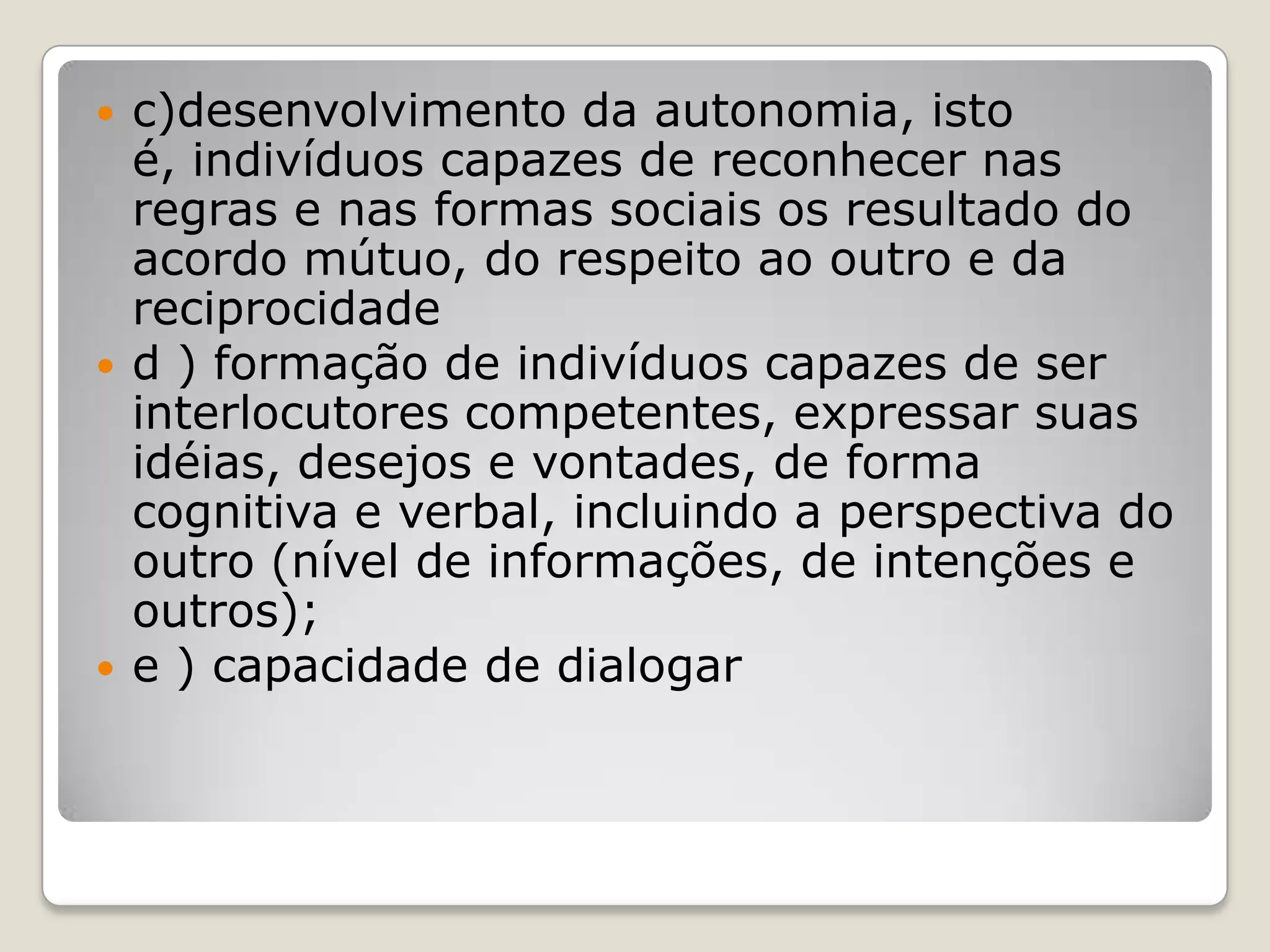  c)desenvolvimento da autonomia, isto
é, indivíduos capazes de reconhecer nas
regras e nas formas sociais os resultado do
acordo mútuo, do respeito ao outro e da
reciprocidade
 d ) formação de indivíduos capazes de ser
interlocutores competentes, expressar suas
idéias, desejos e vontades, de forma
cognitiva e verbal, incluindo a perspectiva do
outro (nível de informações, de intenções e
outros);
 e ) capacidade de dialogar
 