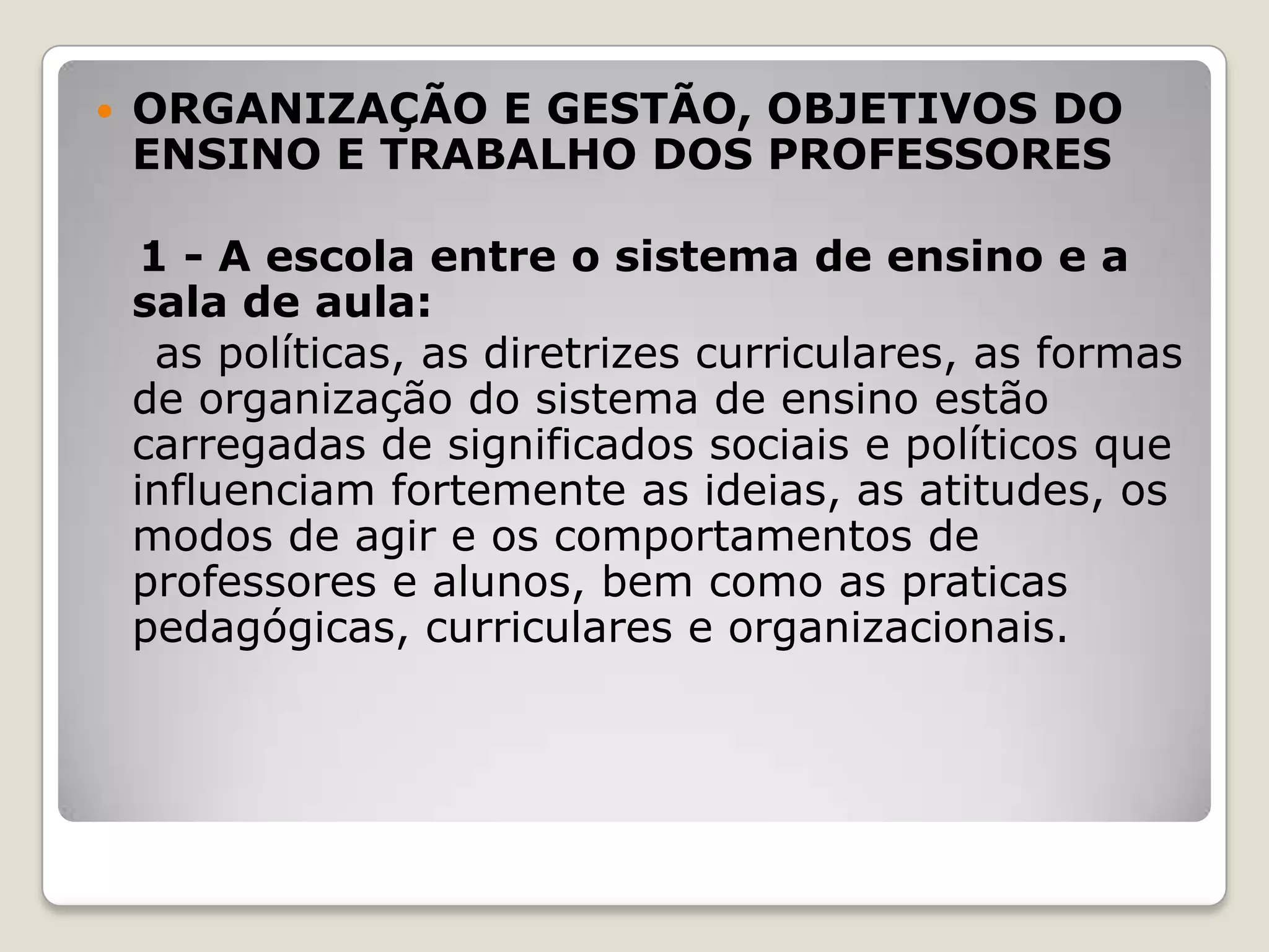  ORGANIZAÇÃO E GESTÃO, OBJETIVOS DO
ENSINO E TRABALHO DOS PROFESSORES
1 - A escola entre o sistema de ensino e a
sala de aula:
as políticas, as diretrizes curriculares, as formas
de organização do sistema de ensino estão
carregadas de significados sociais e políticos que
influenciam fortemente as ideias, as atitudes, os
modos de agir e os comportamentos de
professores e alunos, bem como as praticas
pedagógicas, curriculares e organizacionais.
 