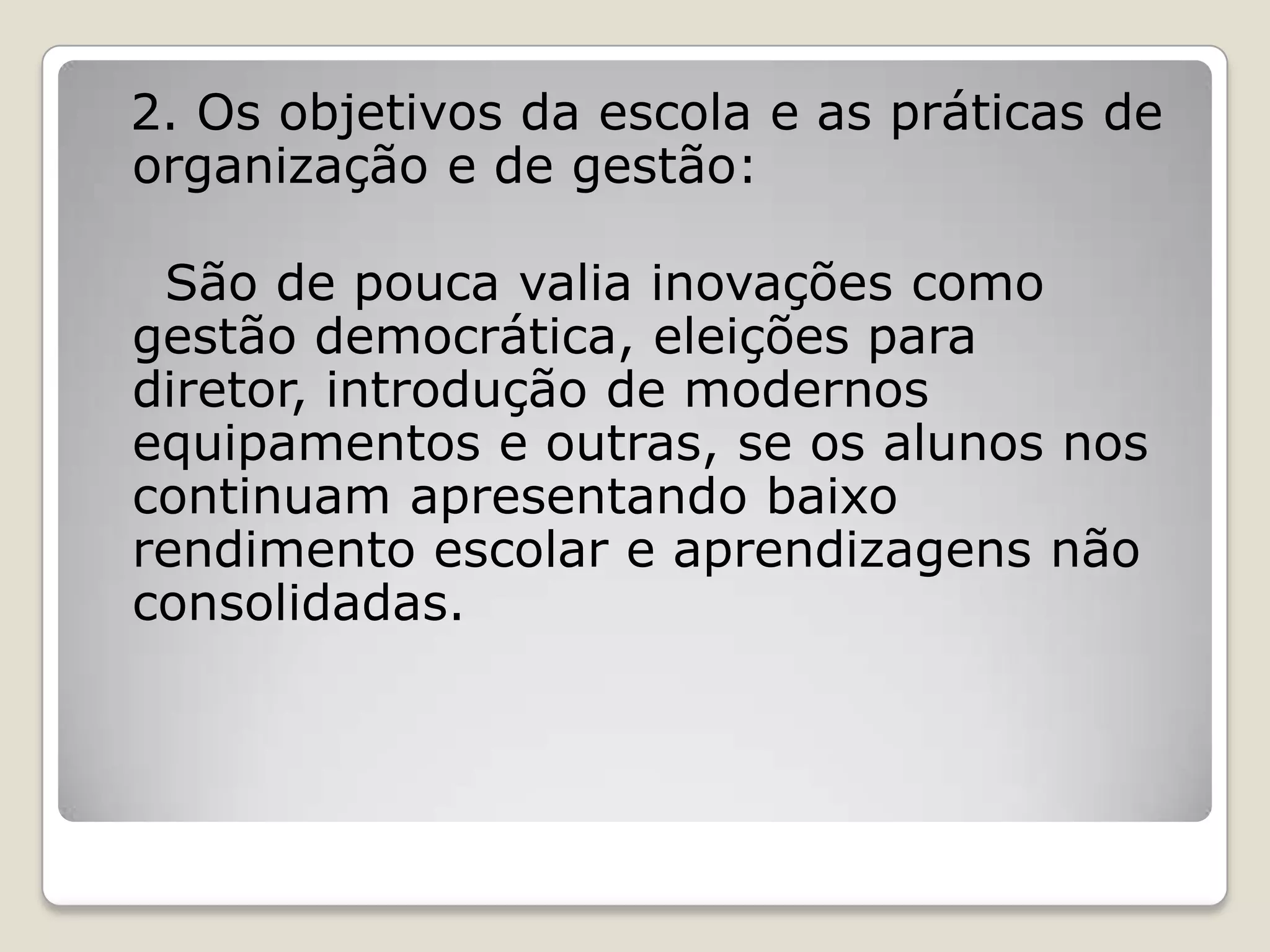 2. Os objetivos da escola e as práticas de
organização e de gestão:
São de pouca valia inovações como
gestão democrática, eleições para
diretor, introdução de modernos
equipamentos e outras, se os alunos nos
continuam apresentando baixo
rendimento escolar e aprendizagens não
consolidadas.
 