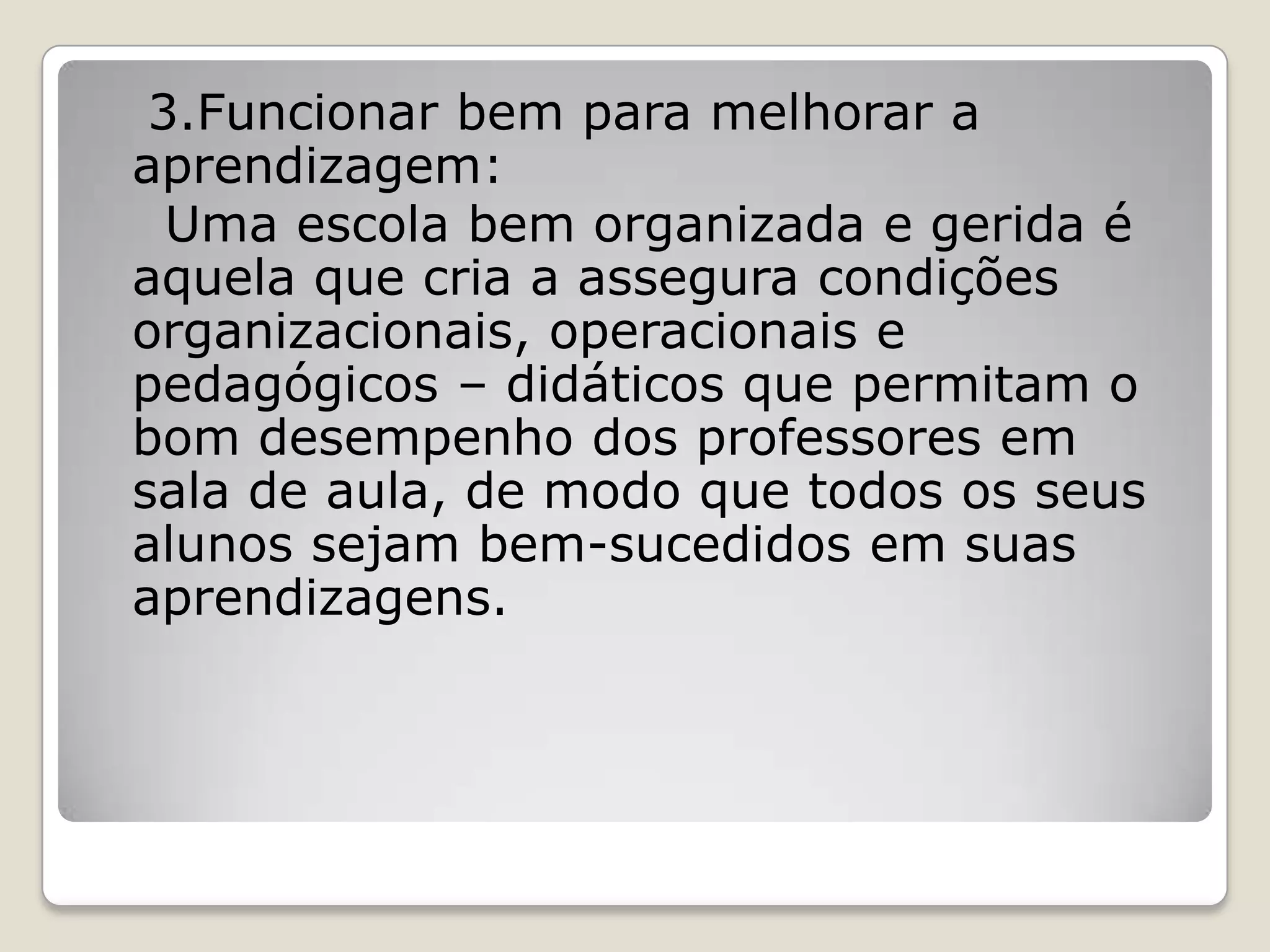 3.Funcionar bem para melhorar a
aprendizagem:
Uma escola bem organizada e gerida é
aquela que cria a assegura condições
organizacionais, operacionais e
pedagógicos – didáticos que permitam o
bom desempenho dos professores em
sala de aula, de modo que todos os seus
alunos sejam bem-sucedidos em suas
aprendizagens.
 