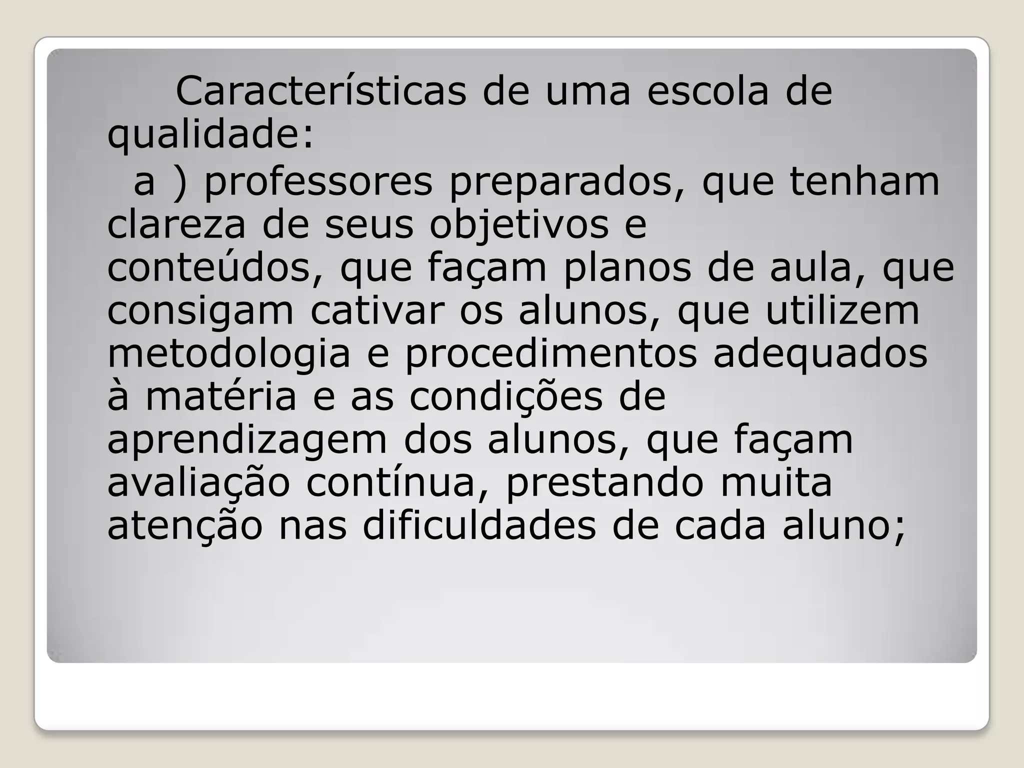 Características de uma escola de
qualidade:
a ) professores preparados, que tenham
clareza de seus objetivos e
conteúdos, que façam planos de aula, que
consigam cativar os alunos, que utilizem
metodologia e procedimentos adequados
à matéria e as condições de
aprendizagem dos alunos, que façam
avaliação contínua, prestando muita
atenção nas dificuldades de cada aluno;
 