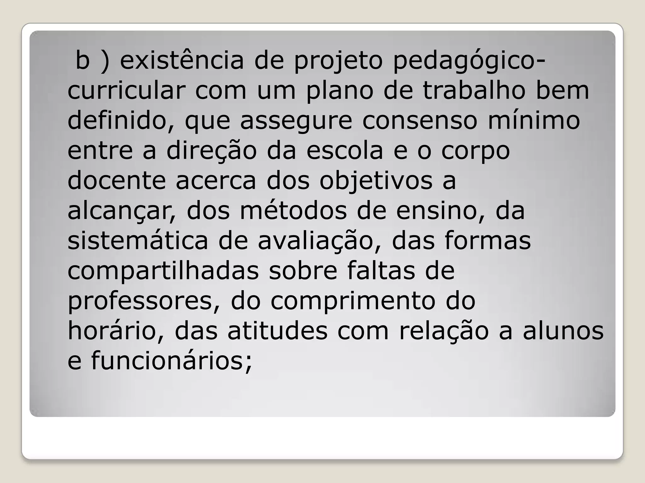 b ) existência de projeto pedagógico-
curricular com um plano de trabalho bem
definido, que assegure consenso mínimo
entre a direção da escola e o corpo
docente acerca dos objetivos a
alcançar, dos métodos de ensino, da
sistemática de avaliação, das formas
compartilhadas sobre faltas de
professores, do comprimento do
horário, das atitudes com relação a alunos
e funcionários;
 