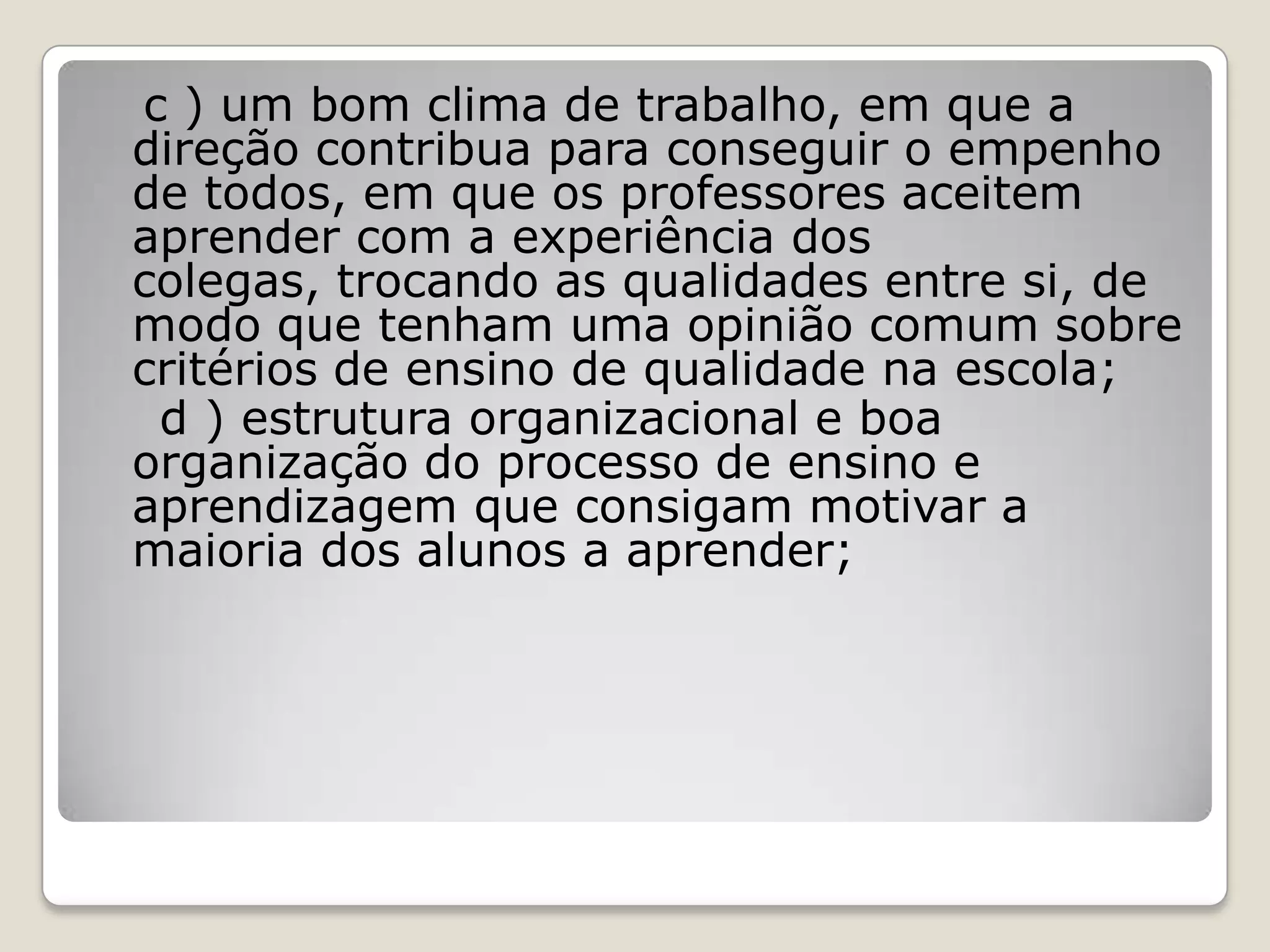 c ) um bom clima de trabalho, em que a
direção contribua para conseguir o empenho
de todos, em que os professores aceitem
aprender com a experiência dos
colegas, trocando as qualidades entre si, de
modo que tenham uma opinião comum sobre
critérios de ensino de qualidade na escola;
d ) estrutura organizacional e boa
organização do processo de ensino e
aprendizagem que consigam motivar a
maioria dos alunos a aprender;
 