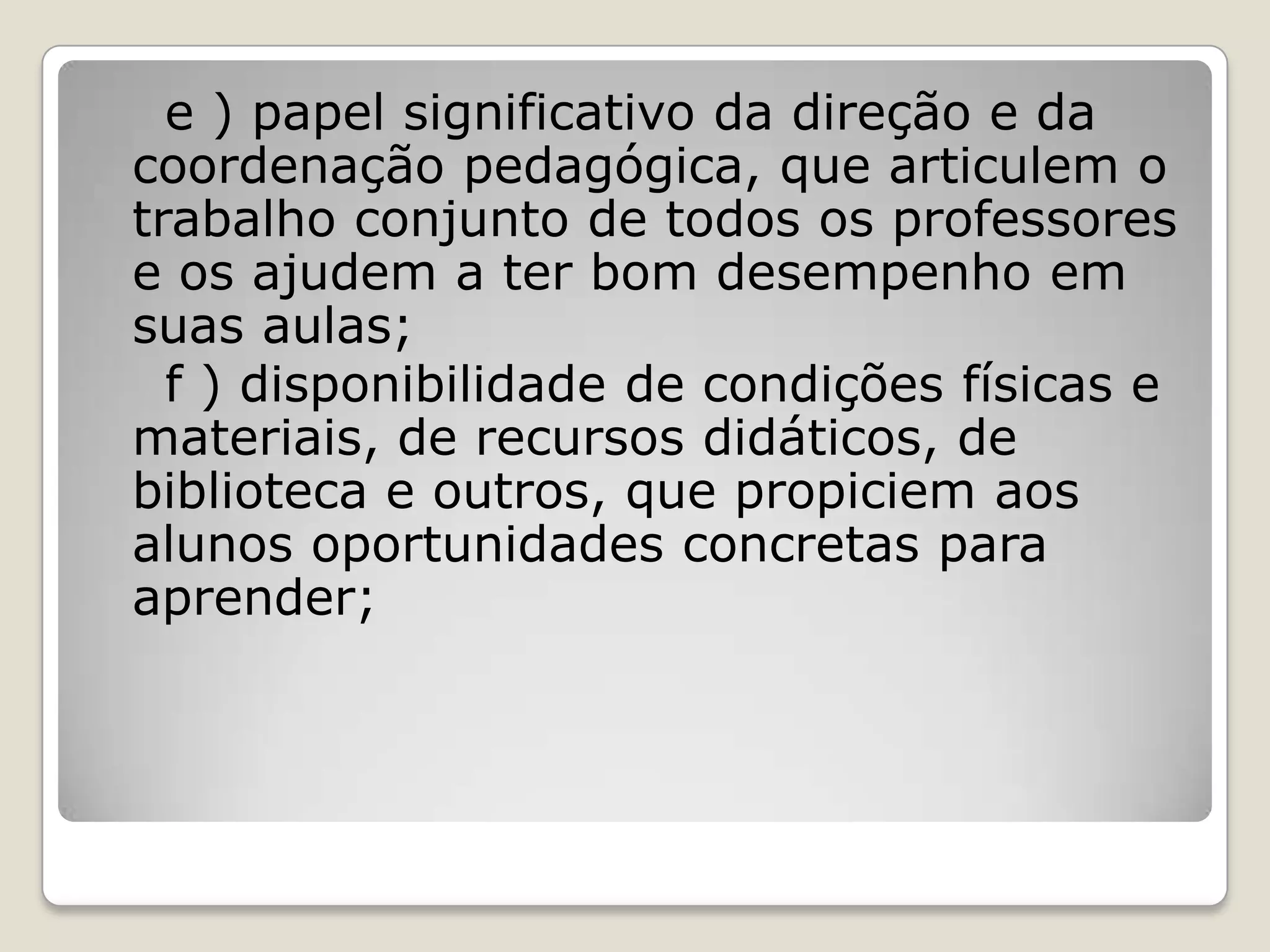 e ) papel significativo da direção e da
coordenação pedagógica, que articulem o
trabalho conjunto de todos os professores
e os ajudem a ter bom desempenho em
suas aulas;
f ) disponibilidade de condições físicas e
materiais, de recursos didáticos, de
biblioteca e outros, que propiciem aos
alunos oportunidades concretas para
aprender;
 