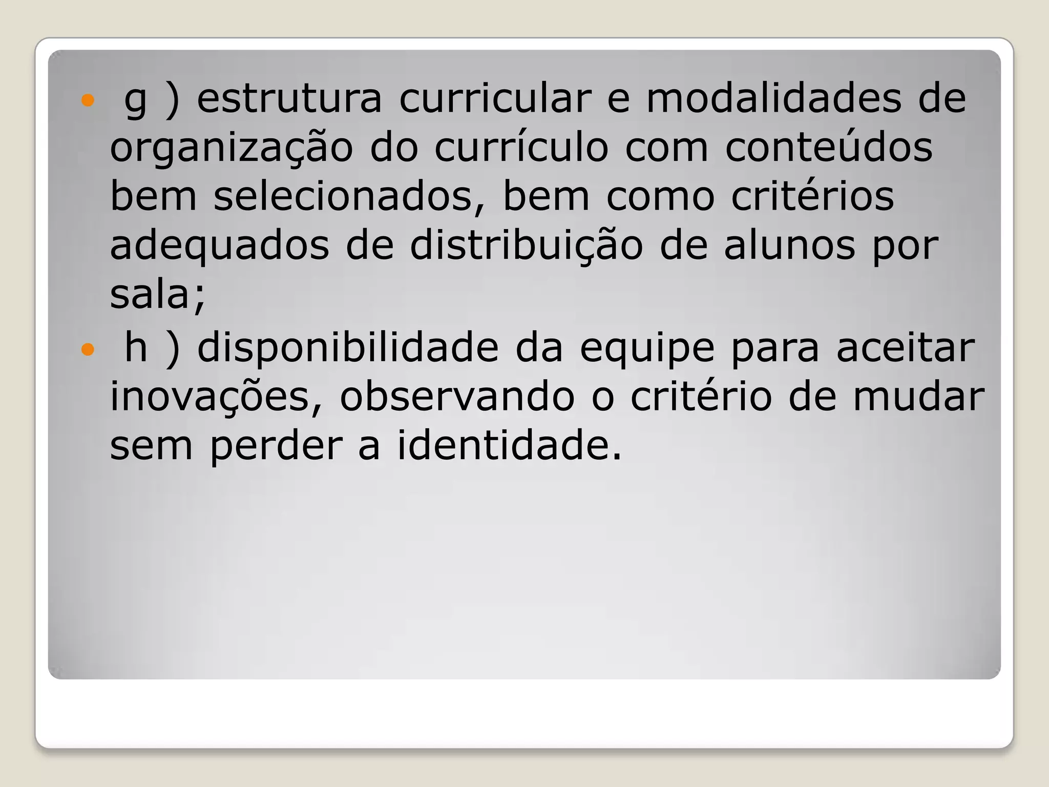  g ) estrutura curricular e modalidades de
organização do currículo com conteúdos
bem selecionados, bem como critérios
adequados de distribuição de alunos por
sala;
 h ) disponibilidade da equipe para aceitar
inovações, observando o critério de mudar
sem perder a identidade.
 