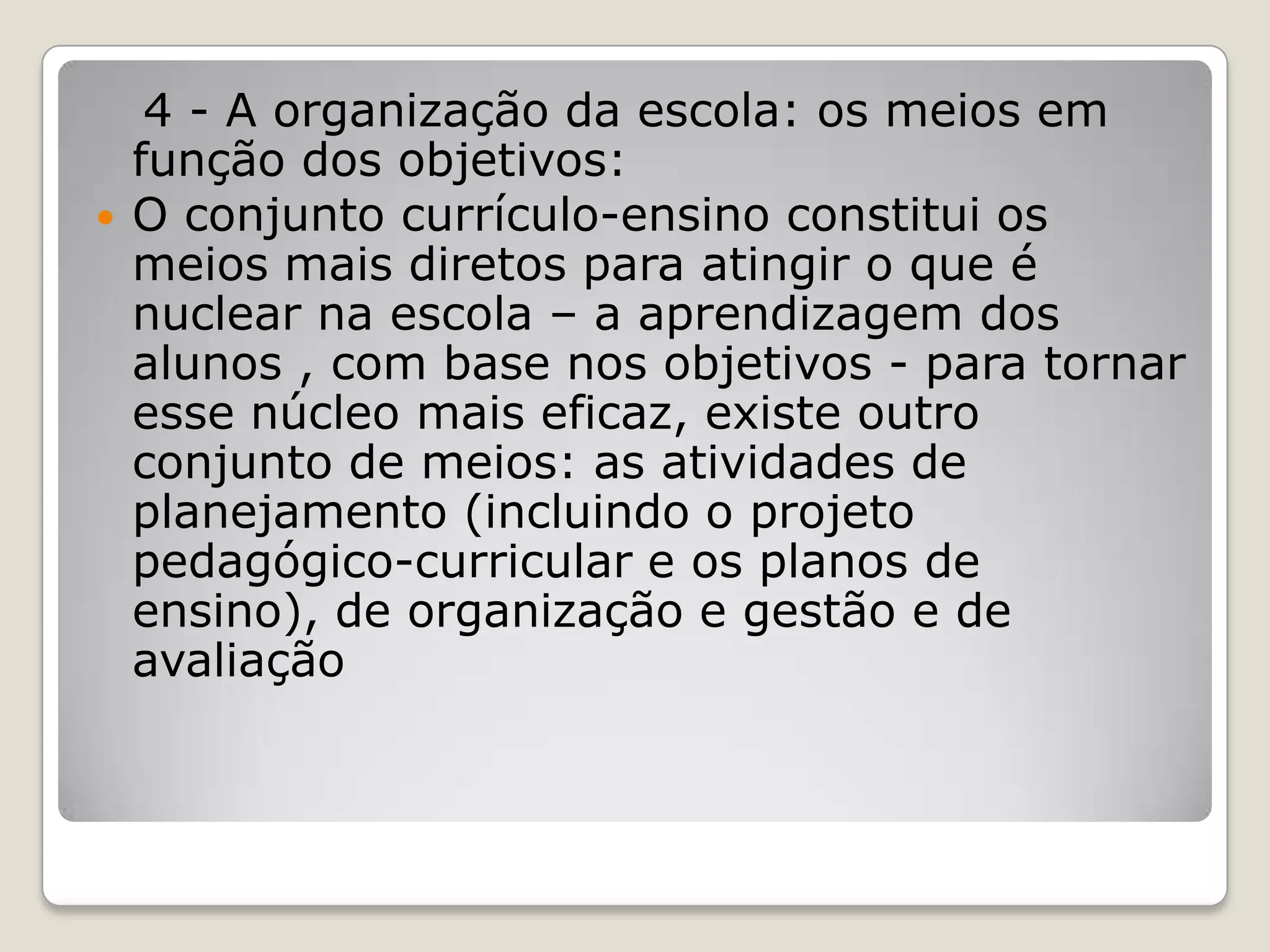 4 - A organização da escola: os meios em
função dos objetivos:
 O conjunto currículo-ensino constitui os
meios mais diretos para atingir o que é
nuclear na escola – a aprendizagem dos
alunos , com base nos objetivos - para tornar
esse núcleo mais eficaz, existe outro
conjunto de meios: as atividades de
planejamento (incluindo o projeto
pedagógico-curricular e os planos de
ensino), de organização e gestão e de
avaliação
 