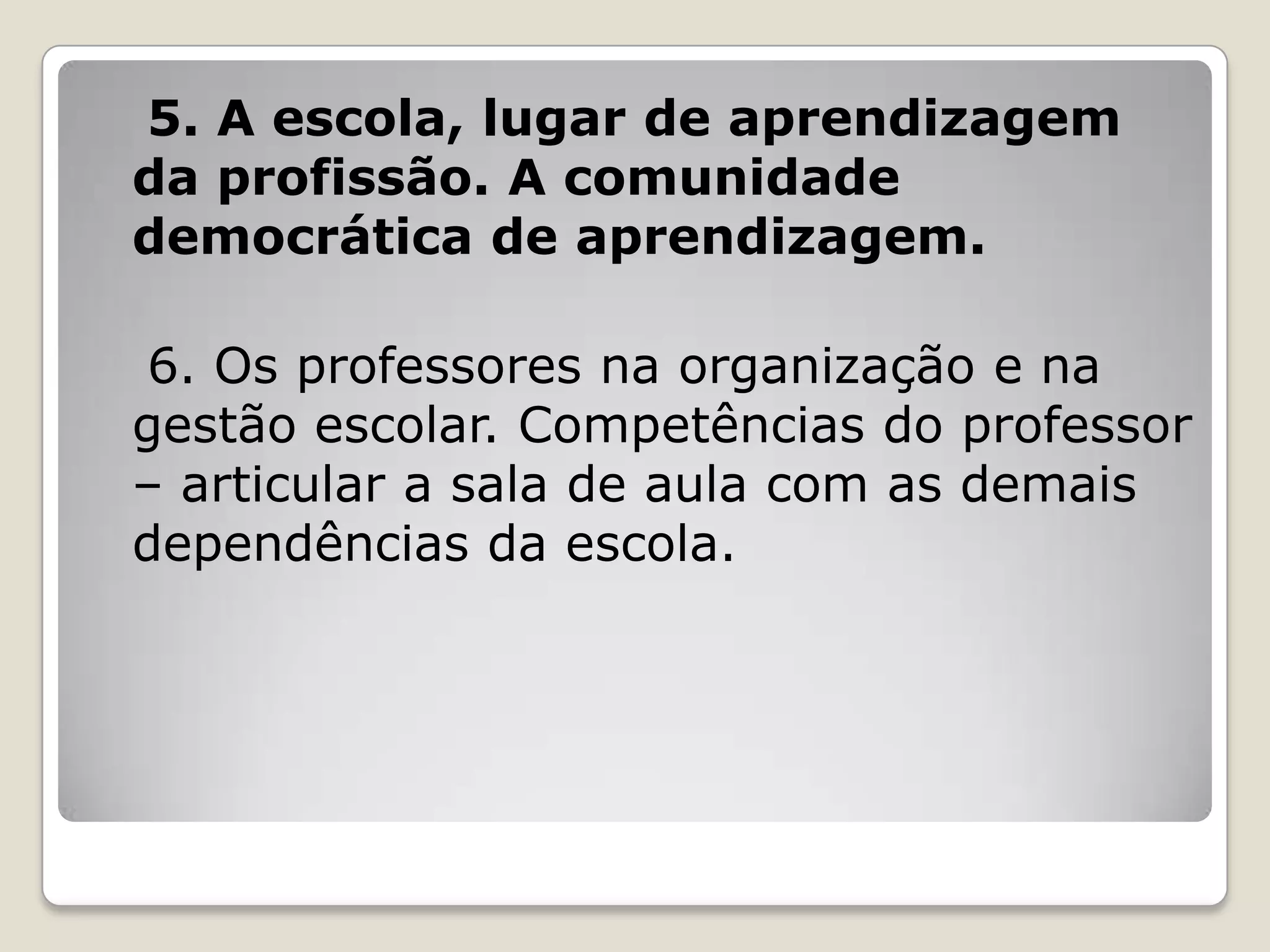 5. A escola, lugar de aprendizagem
da profissão. A comunidade
democrática de aprendizagem.
6. Os professores na organização e na
gestão escolar. Competências do professor
– articular a sala de aula com as demais
dependências da escola.
 