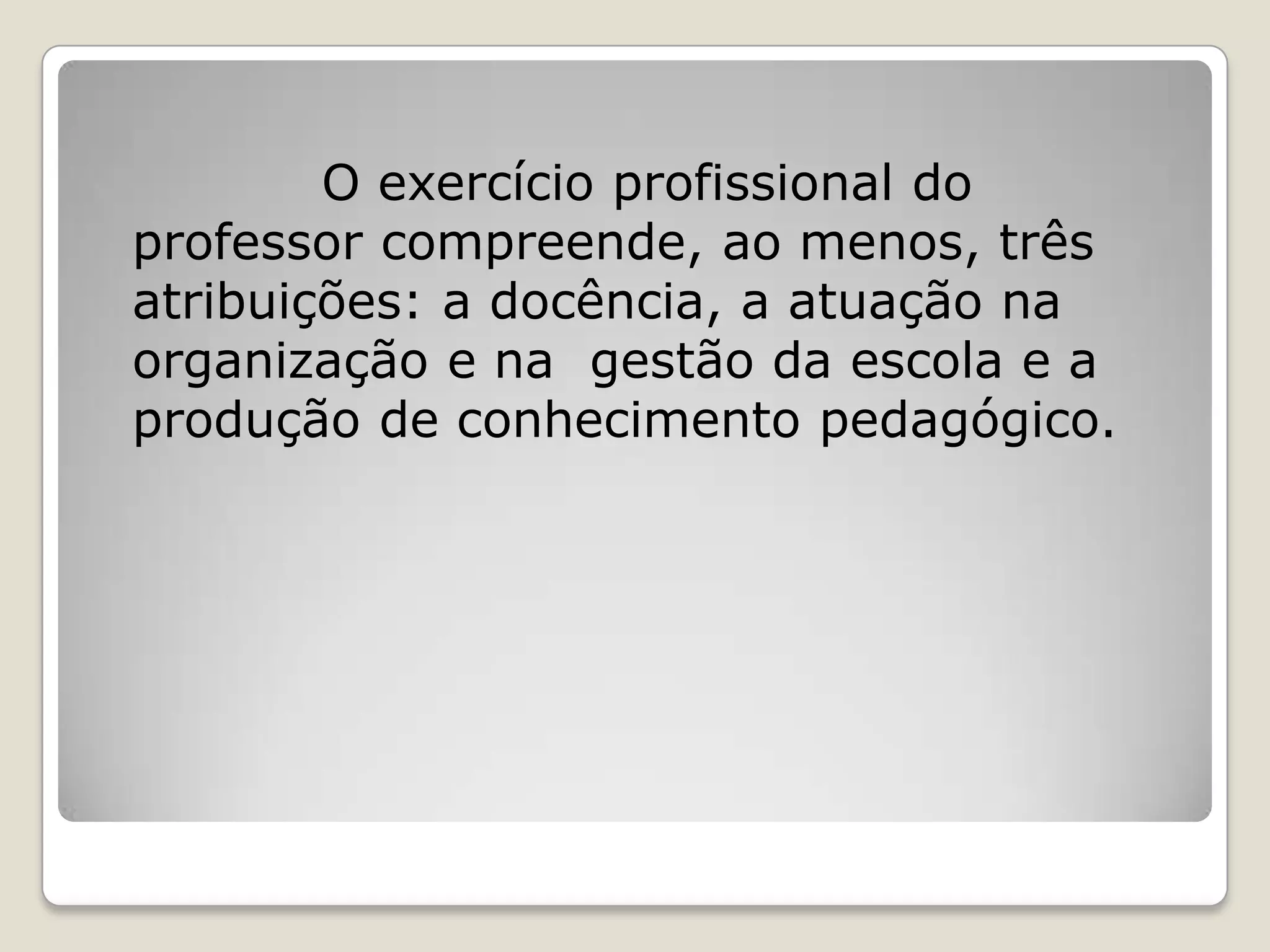 O exercício profissional do
professor compreende, ao menos, três
atribuições: a docência, a atuação na
organização e na gestão da escola e a
produção de conhecimento pedagógico.
 