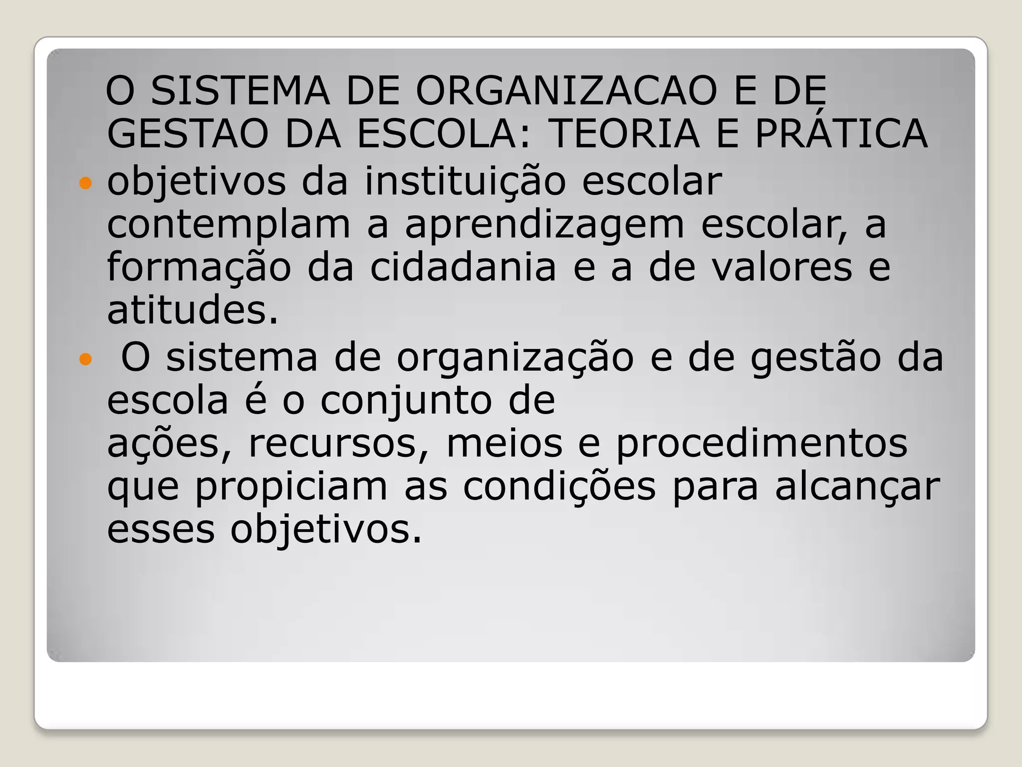 O SISTEMA DE ORGANIZACAO E DE
GESTAO DA ESCOLA: TEORIA E PRÁTICA
 objetivos da instituição escolar
contemplam a aprendizagem escolar, a
formação da cidadania e a de valores e
atitudes.
 O sistema de organização e de gestão da
escola é o conjunto de
ações, recursos, meios e procedimentos
que propiciam as condições para alcançar
esses objetivos.
 