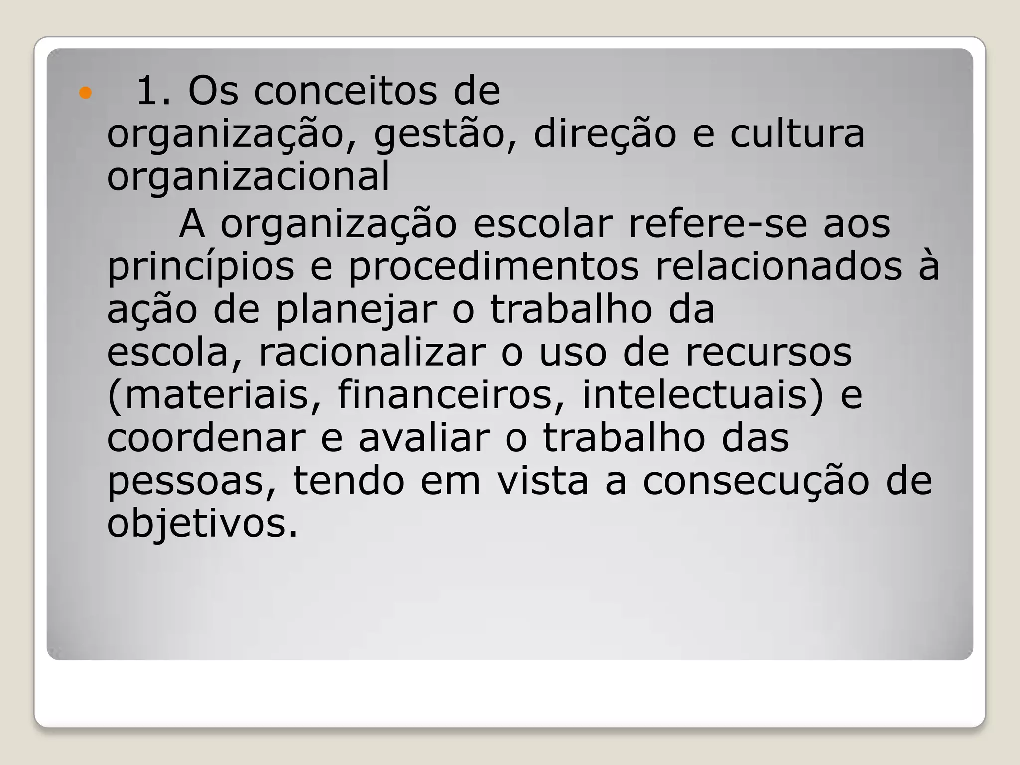  1. Os conceitos de
organização, gestão, direção e cultura
organizacional
A organização escolar refere-se aos
princípios e procedimentos relacionados à
ação de planejar o trabalho da
escola, racionalizar o uso de recursos
(materiais, financeiros, intelectuais) e
coordenar e avaliar o trabalho das
pessoas, tendo em vista a consecução de
objetivos.
 
