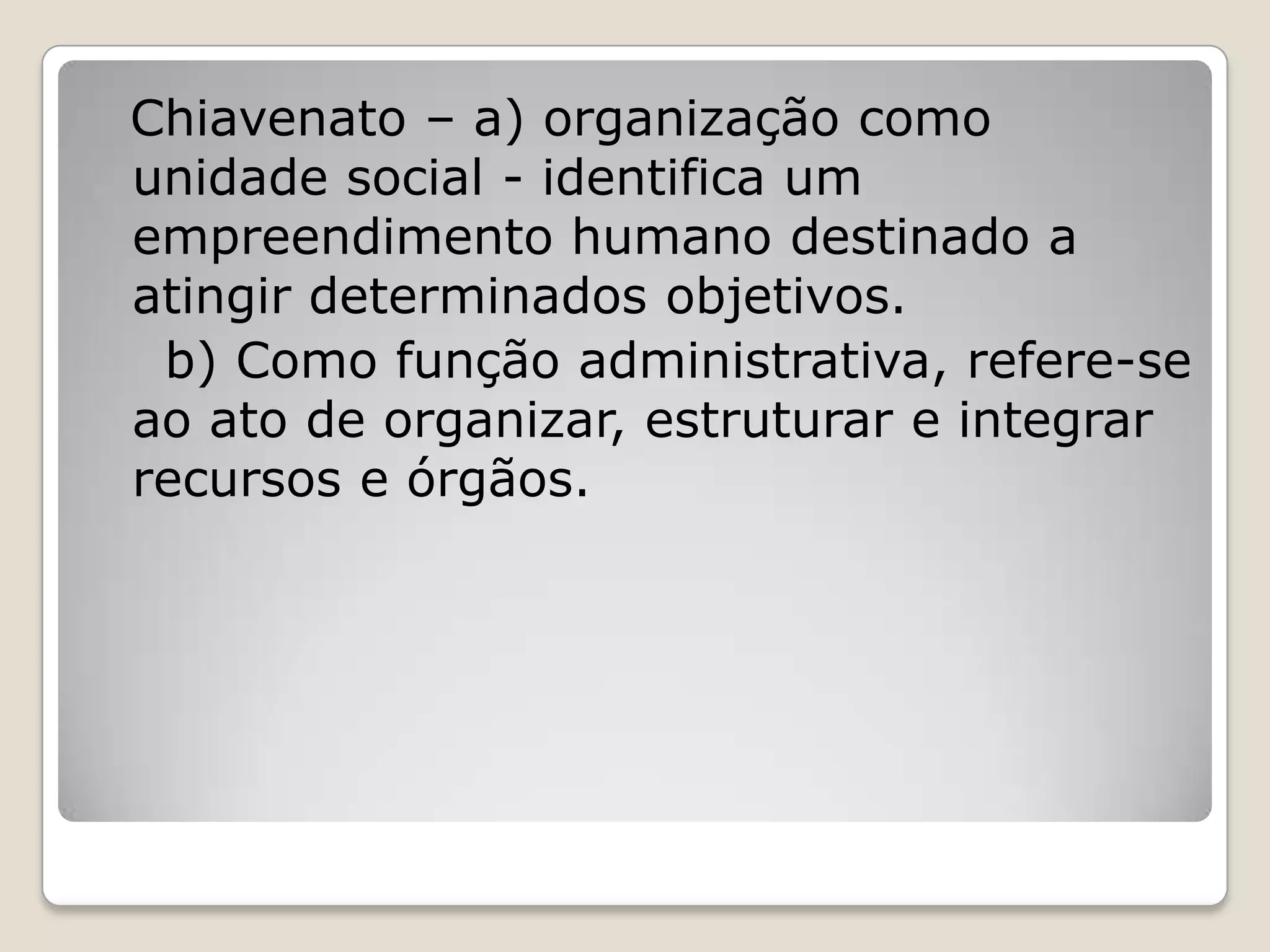 Chiavenato – a) organização como
unidade social - identifica um
empreendimento humano destinado a
atingir determinados objetivos.
b) Como função administrativa, refere-se
ao ato de organizar, estruturar e integrar
recursos e órgãos.
 