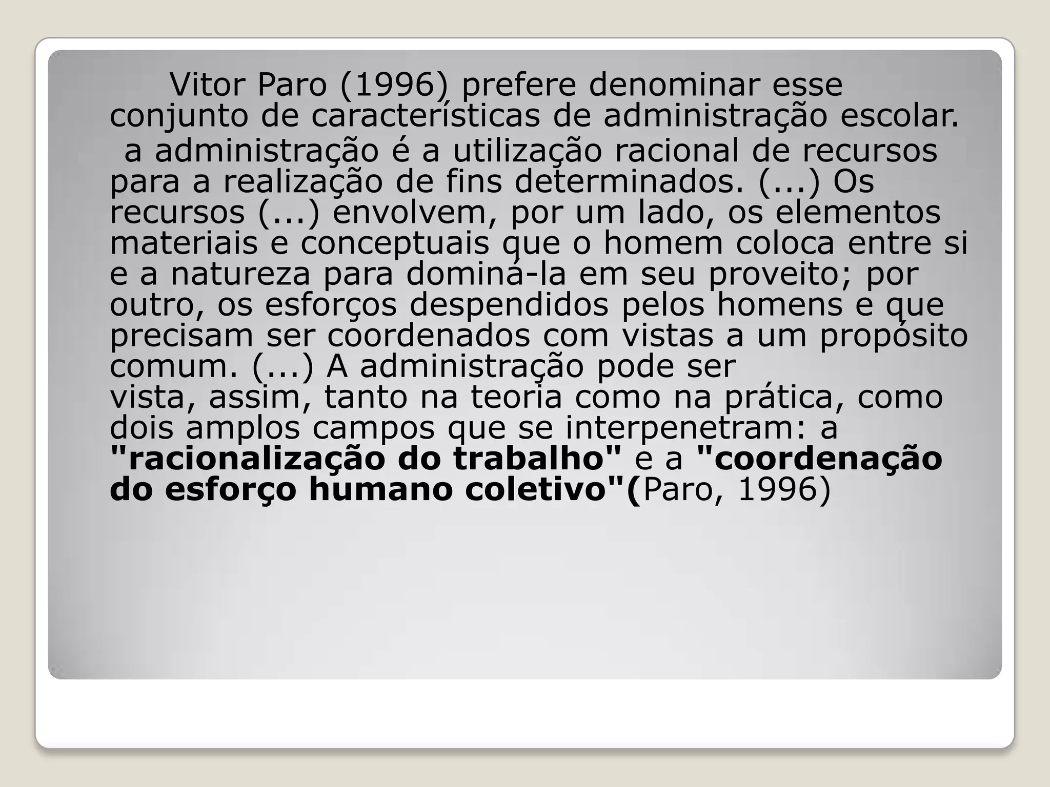 Vitor Paro (1996) prefere denominar esse
conjunto de características de administração escolar.
a administração é a utilização racional de recursos
para a realização de fins determinados. (...) Os
recursos (...) envolvem, por um lado, os elementos
materiais e conceptuais que o homem coloca entre si
e a natureza para dominá-la em seu proveito; por
outro, os esforços despendidos pelos homens e que
precisam ser coordenados com vistas a um propósito
comum. (...) A administração pode ser
vista, assim, tanto na teoria como na prática, como
dois amplos campos que se interpenetram: a
"racionalização do trabalho" e a "coordenação
do esforço humano coletivo"(Paro, 1996)
 