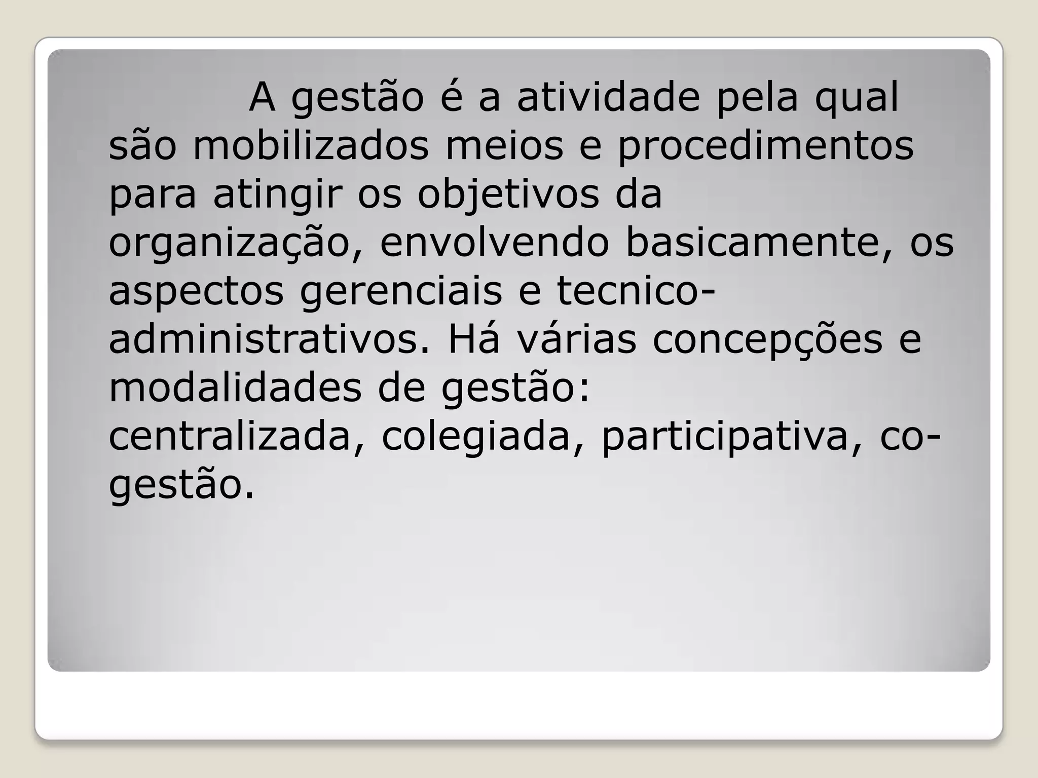 A gestão é a atividade pela qual
são mobilizados meios e procedimentos
para atingir os objetivos da
organização, envolvendo basicamente, os
aspectos gerenciais e tecnico-
administrativos. Há várias concepções e
modalidades de gestão:
centralizada, colegiada, participativa, co-
gestão.
 
