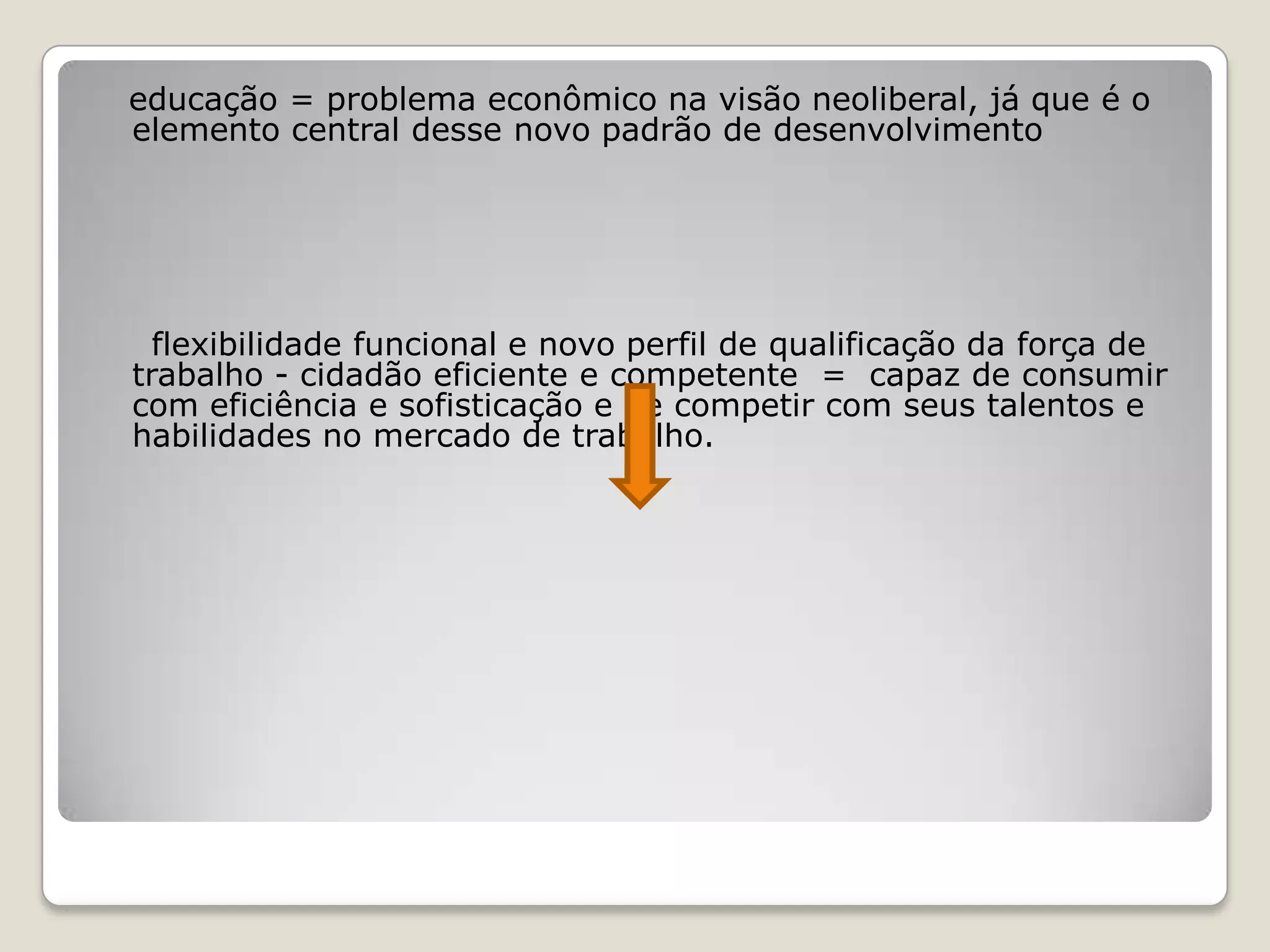 educação = problema econômico na visão neoliberal, já que é o
elemento central desse novo padrão de desenvolvimento
flexibilidade funcional e novo perfil de qualificação da força de
trabalho - cidadão eficiente e competente = capaz de consumir
com eficiência e sofisticação e de competir com seus talentos e
habilidades no mercado de trabalho.
 