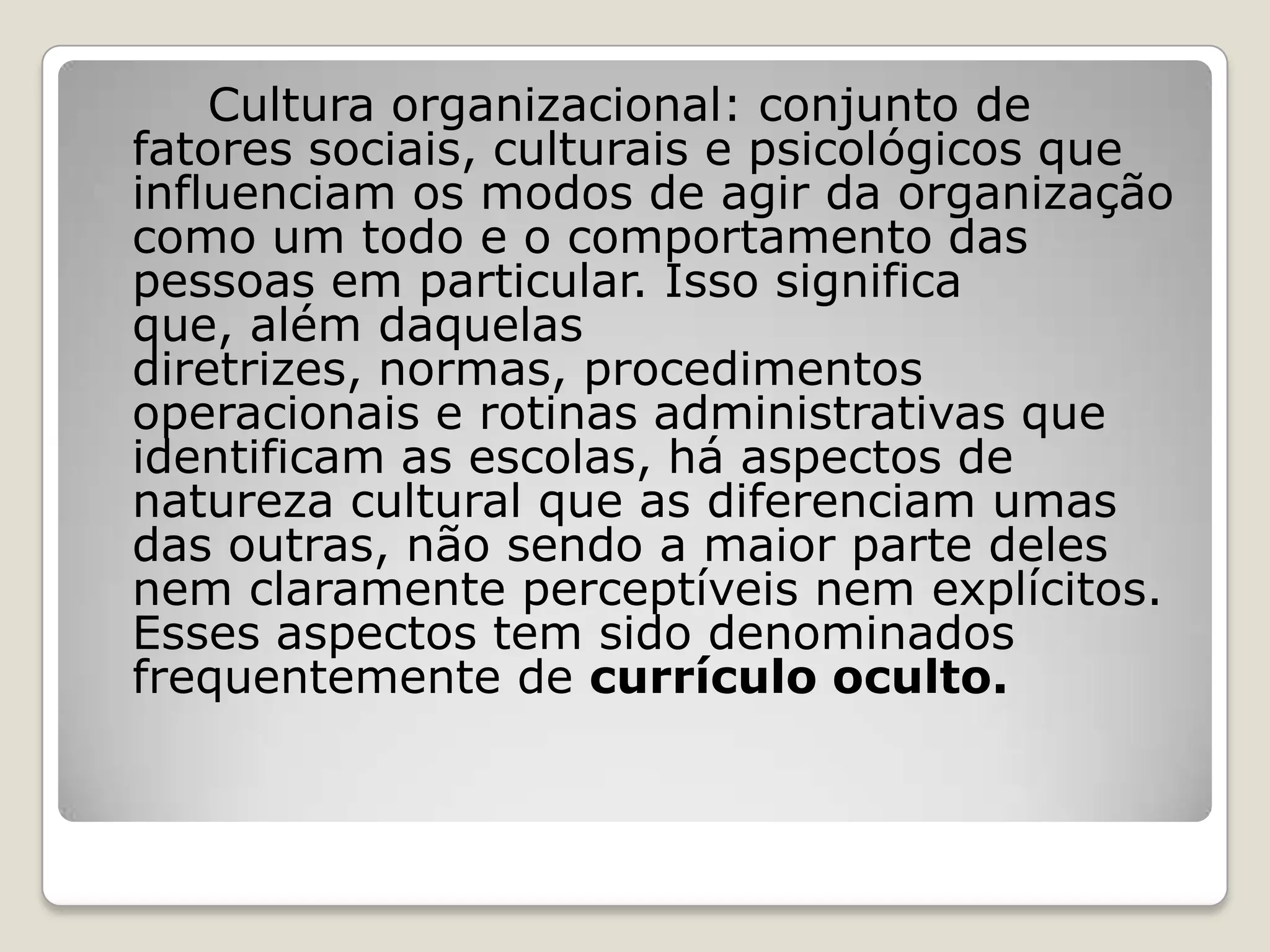 Cultura organizacional: conjunto de
fatores sociais, culturais e psicológicos que
influenciam os modos de agir da organização
como um todo e o comportamento das
pessoas em particular. Isso significa
que, além daquelas
diretrizes, normas, procedimentos
operacionais e rotinas administrativas que
identificam as escolas, há aspectos de
natureza cultural que as diferenciam umas
das outras, não sendo a maior parte deles
nem claramente perceptíveis nem explícitos.
Esses aspectos tem sido denominados
frequentemente de currículo oculto.
 