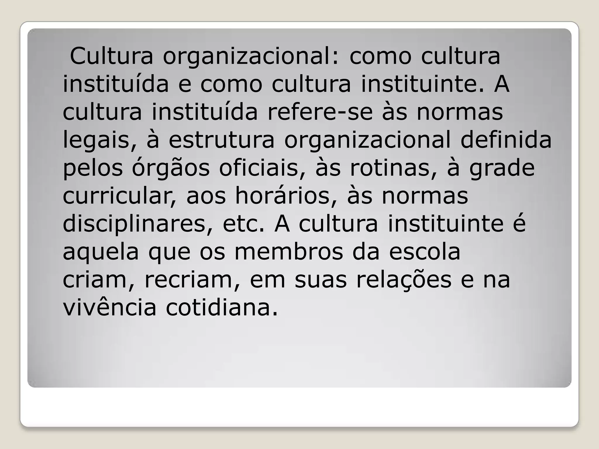 Cultura organizacional: como cultura
instituída e como cultura instituinte. A
cultura instituída refere-se às normas
legais, à estrutura organizacional definida
pelos órgãos oficiais, às rotinas, à grade
curricular, aos horários, às normas
disciplinares, etc. A cultura instituinte é
aquela que os membros da escola
criam, recriam, em suas relações e na
vivência cotidiana.
 