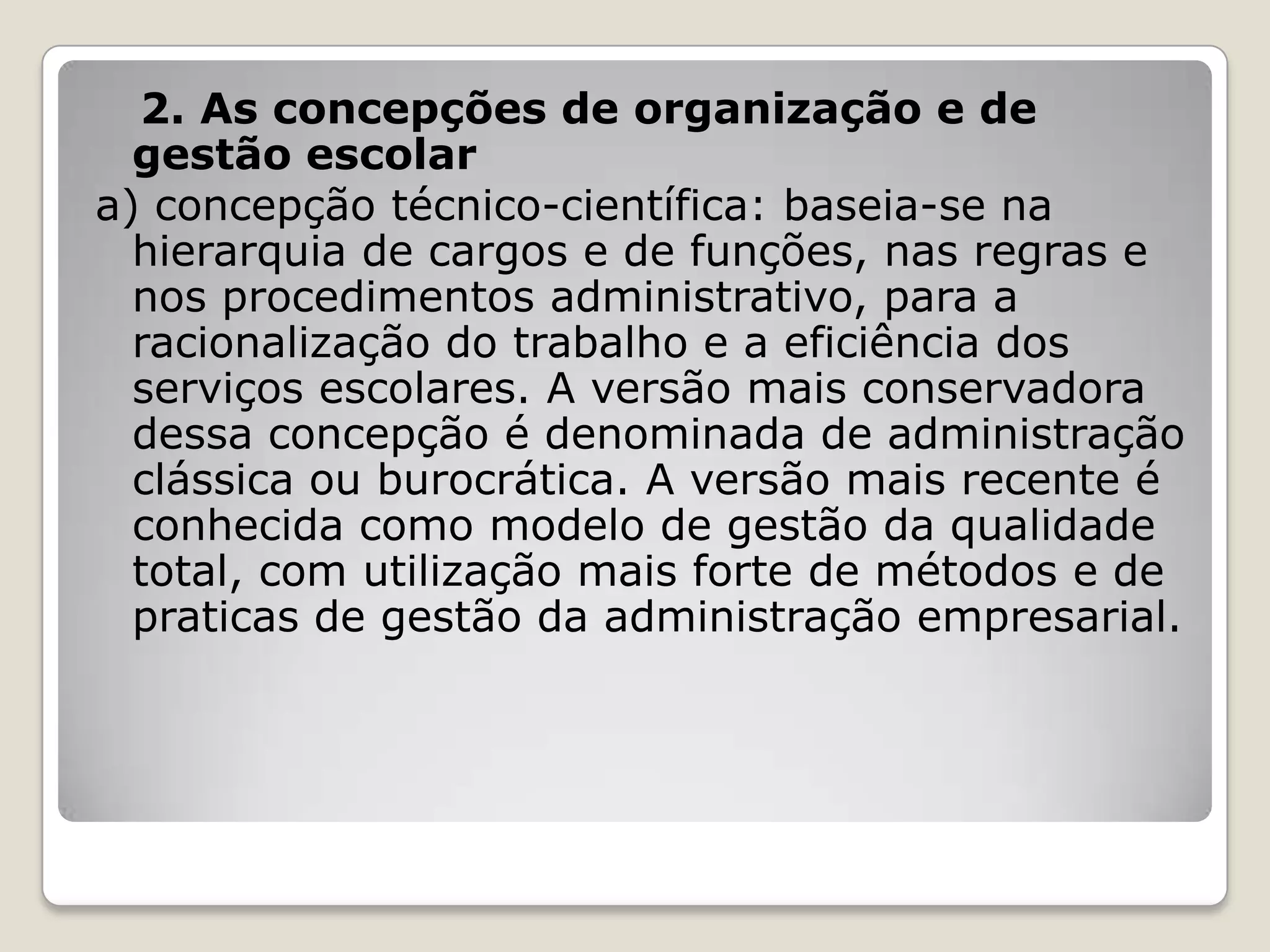 2. As concepções de organização e de
gestão escolar
a) concepção técnico-científica: baseia-se na
hierarquia de cargos e de funções, nas regras e
nos procedimentos administrativo, para a
racionalização do trabalho e a eficiência dos
serviços escolares. A versão mais conservadora
dessa concepção é denominada de administração
clássica ou burocrática. A versão mais recente é
conhecida como modelo de gestão da qualidade
total, com utilização mais forte de métodos e de
praticas de gestão da administração empresarial.
 