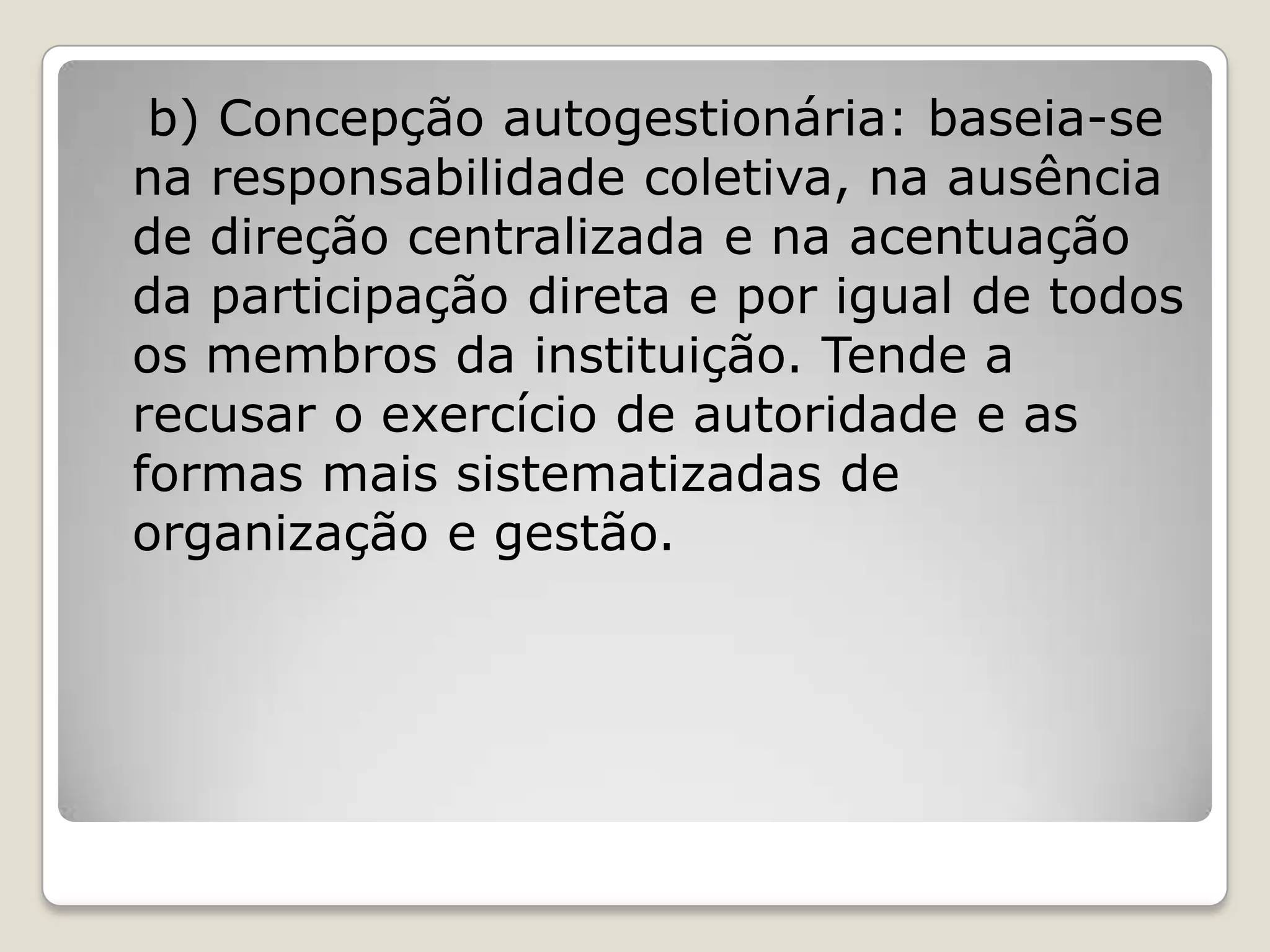 b) Concepção autogestionária: baseia-se
na responsabilidade coletiva, na ausência
de direção centralizada e na acentuação
da participação direta e por igual de todos
os membros da instituição. Tende a
recusar o exercício de autoridade e as
formas mais sistematizadas de
organização e gestão.
 