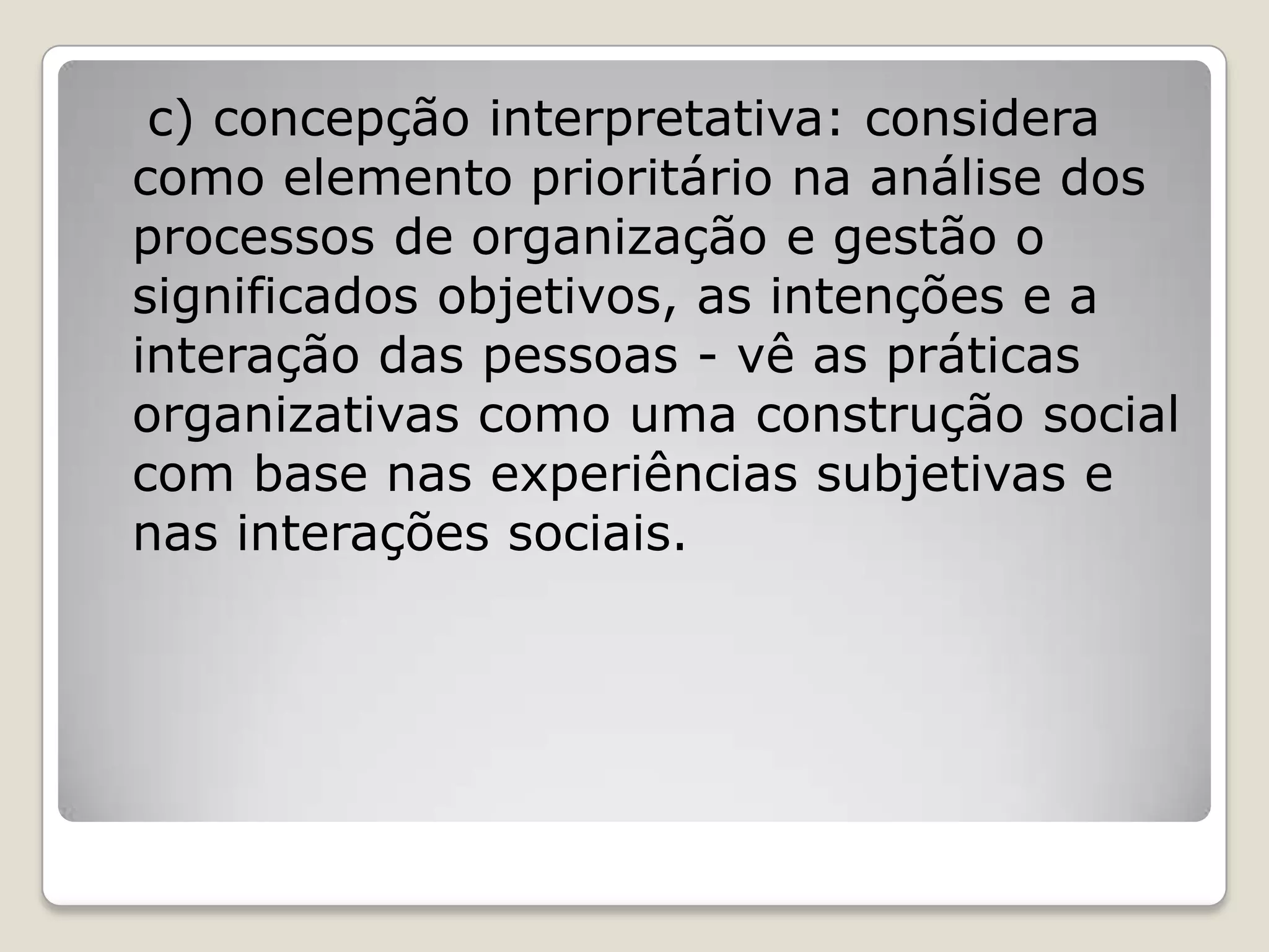 c) concepção interpretativa: considera
como elemento prioritário na análise dos
processos de organização e gestão o
significados objetivos, as intenções e a
interação das pessoas - vê as práticas
organizativas como uma construção social
com base nas experiências subjetivas e
nas interações sociais.
 