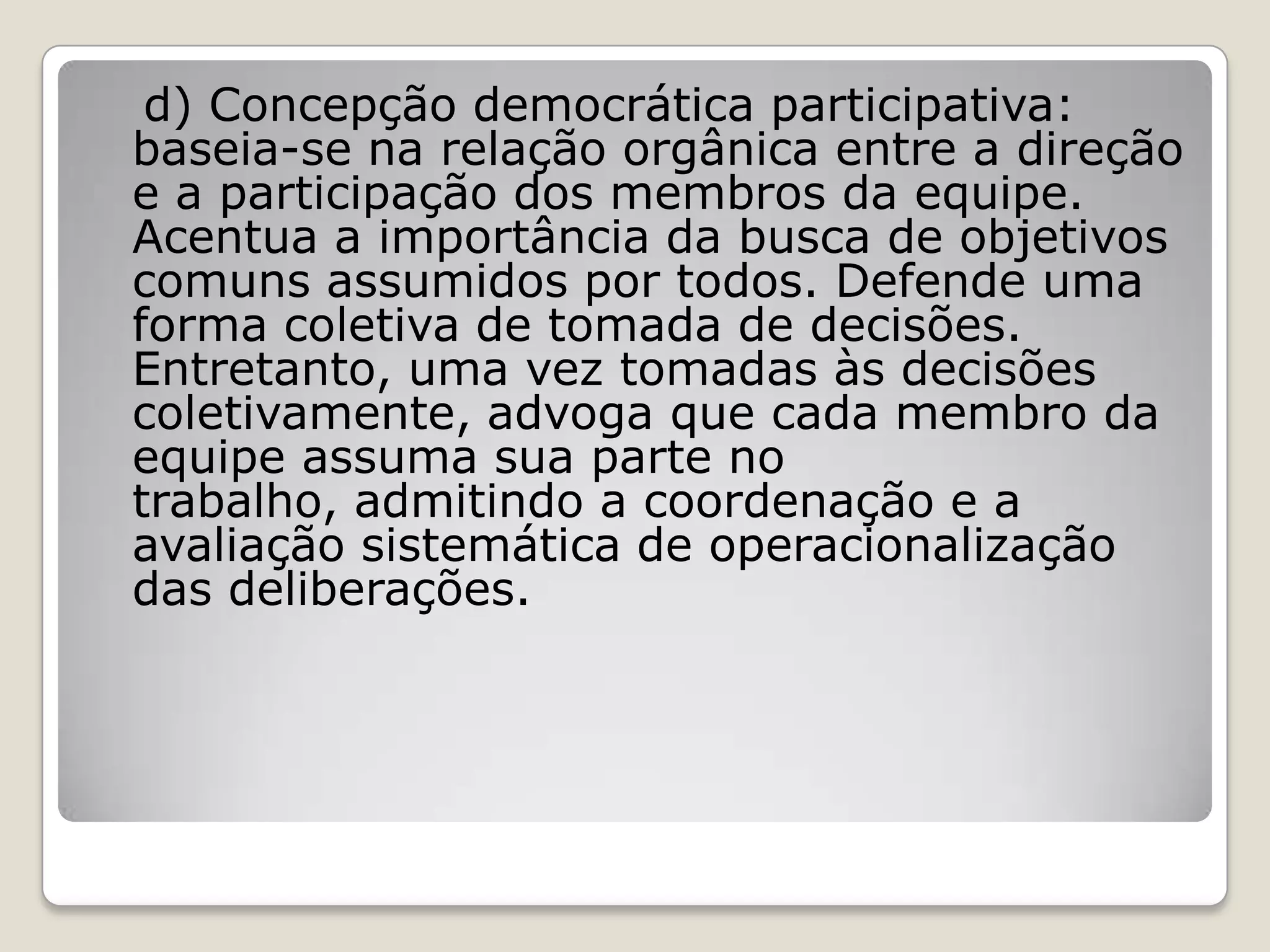 d) Concepção democrática participativa:
baseia-se na relação orgânica entre a direção
e a participação dos membros da equipe.
Acentua a importância da busca de objetivos
comuns assumidos por todos. Defende uma
forma coletiva de tomada de decisões.
Entretanto, uma vez tomadas às decisões
coletivamente, advoga que cada membro da
equipe assuma sua parte no
trabalho, admitindo a coordenação e a
avaliação sistemática de operacionalização
das deliberações.
 