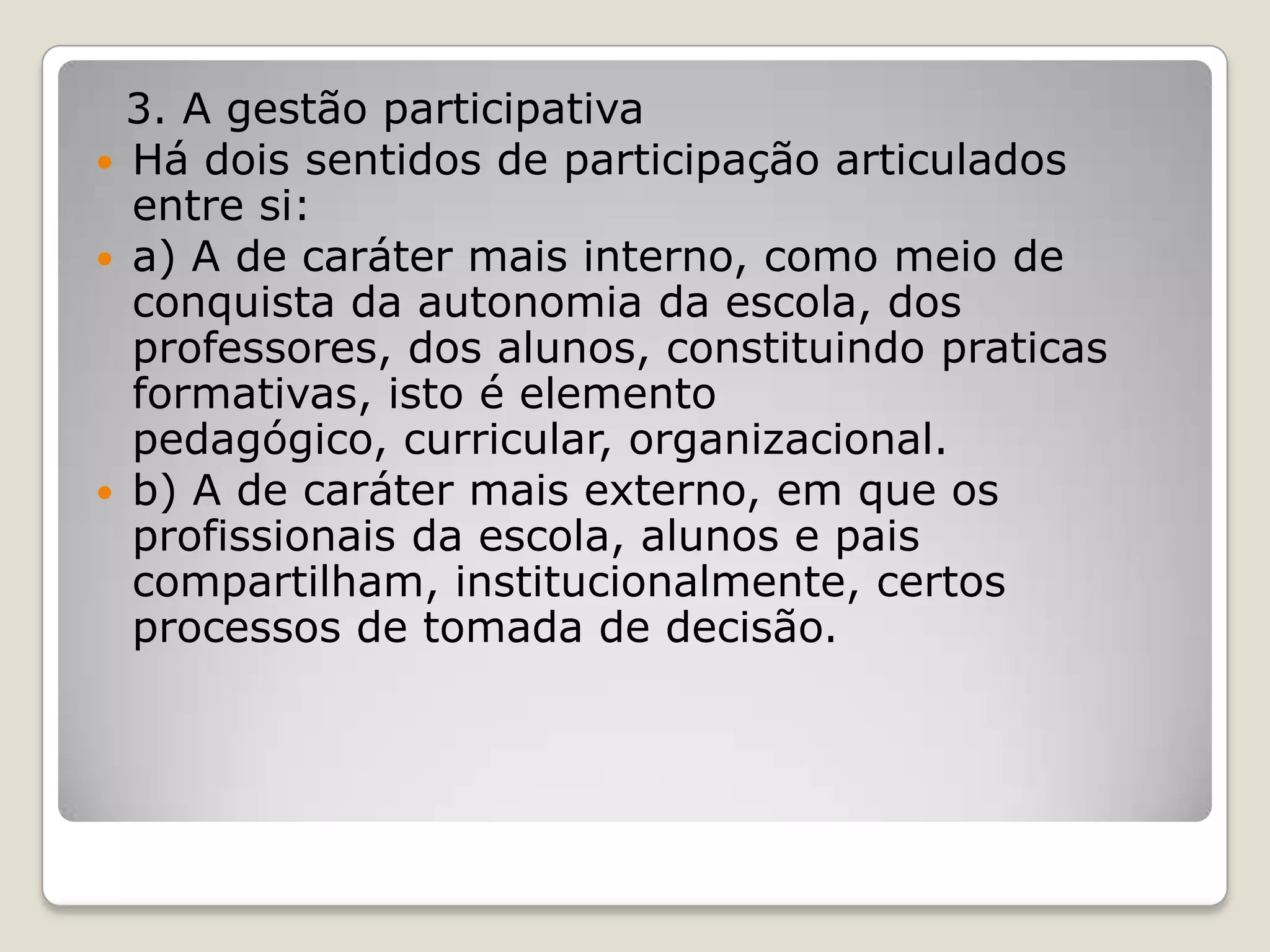 3. A gestão participativa
 Há dois sentidos de participação articulados
entre si:
 a) A de caráter mais interno, como meio de
conquista da autonomia da escola, dos
professores, dos alunos, constituindo praticas
formativas, isto é elemento
pedagógico, curricular, organizacional.
 b) A de caráter mais externo, em que os
profissionais da escola, alunos e pais
compartilham, institucionalmente, certos
processos de tomada de decisão.
 