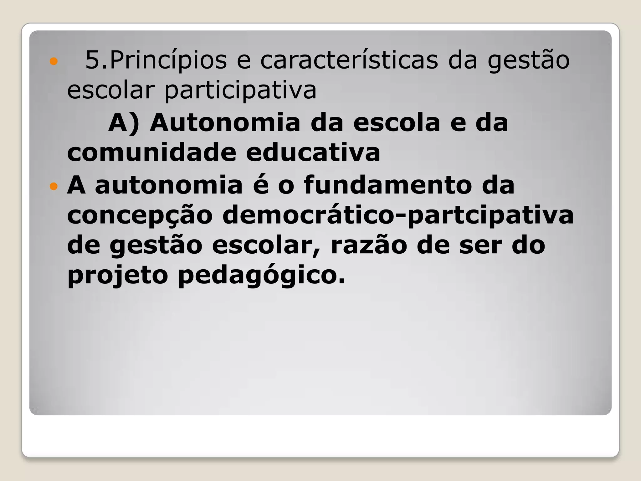  5.Princípios e características da gestão
escolar participativa
A) Autonomia da escola e da
comunidade educativa
 A autonomia é o fundamento da
concepção democrático-partcipativa
de gestão escolar, razão de ser do
projeto pedagógico.
 