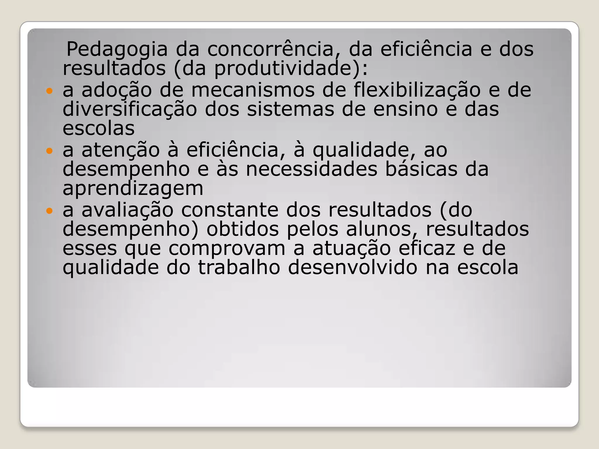Pedagogia da concorrência, da eficiência e dos
resultados (da produtividade):
 a adoção de mecanismos de flexibilização e de
diversificação dos sistemas de ensino e das
escolas
 a atenção à eficiência, à qualidade, ao
desempenho e às necessidades básicas da
aprendizagem
 a avaliação constante dos resultados (do
desempenho) obtidos pelos alunos, resultados
esses que comprovam a atuação eficaz e de
qualidade do trabalho desenvolvido na escola
 