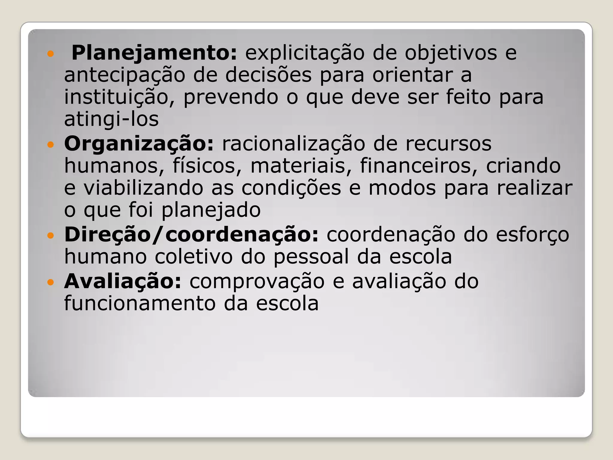  Planejamento: explicitação de objetivos e
antecipação de decisões para orientar a
instituição, prevendo o que deve ser feito para
atingi-los
 Organização: racionalização de recursos
humanos, físicos, materiais, financeiros, criando
e viabilizando as condições e modos para realizar
o que foi planejado
 Direção/coordenação: coordenação do esforço
humano coletivo do pessoal da escola
 Avaliação: comprovação e avaliação do
funcionamento da escola
 
