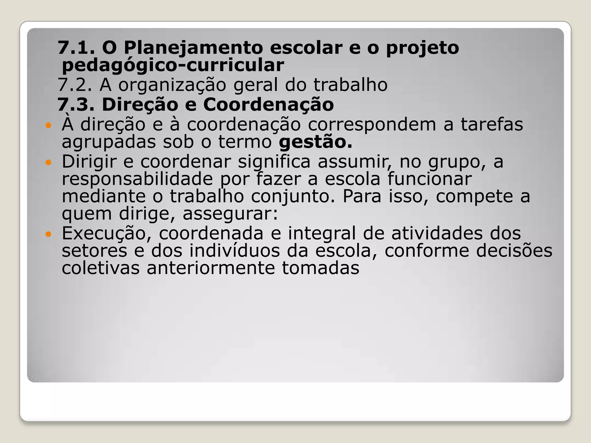 7.1. O Planejamento escolar e o projeto
pedagógico-curricular
7.2. A organização geral do trabalho
7.3. Direção e Coordenação
 À direção e à coordenação correspondem a tarefas
agrupadas sob o termo gestão.
 Dirigir e coordenar significa assumir, no grupo, a
responsabilidade por fazer a escola funcionar
mediante o trabalho conjunto. Para isso, compete a
quem dirige, assegurar:
 Execução, coordenada e integral de atividades dos
setores e dos indivíduos da escola, conforme decisões
coletivas anteriormente tomadas
 