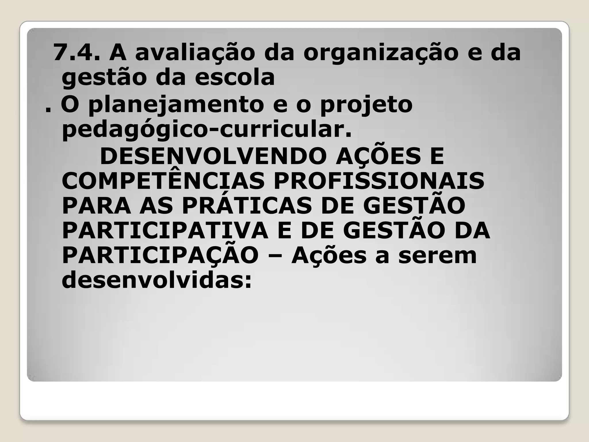 7.4. A avaliação da organização e da
gestão da escola
. O planejamento e o projeto
pedagógico-curricular.
DESENVOLVENDO AÇÕES E
COMPETÊNCIAS PROFISSIONAIS
PARA AS PRÁTICAS DE GESTÃO
PARTICIPATIVA E DE GESTÃO DA
PARTICIPAÇÃO – Ações a serem
desenvolvidas:
 