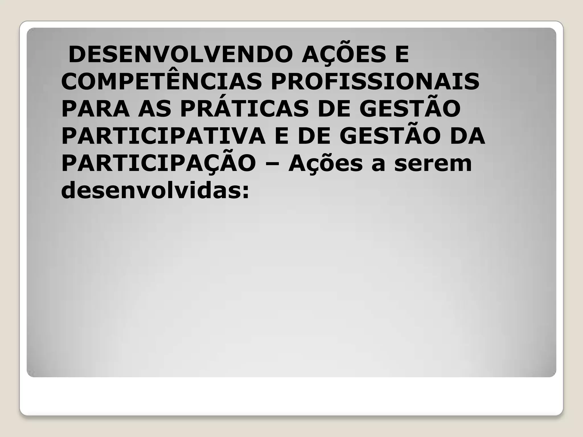 DESENVOLVENDO AÇÕES E
COMPETÊNCIAS PROFISSIONAIS
PARA AS PRÁTICAS DE GESTÃO
PARTICIPATIVA E DE GESTÃO DA
PARTICIPAÇÃO – Ações a serem
desenvolvidas:
 