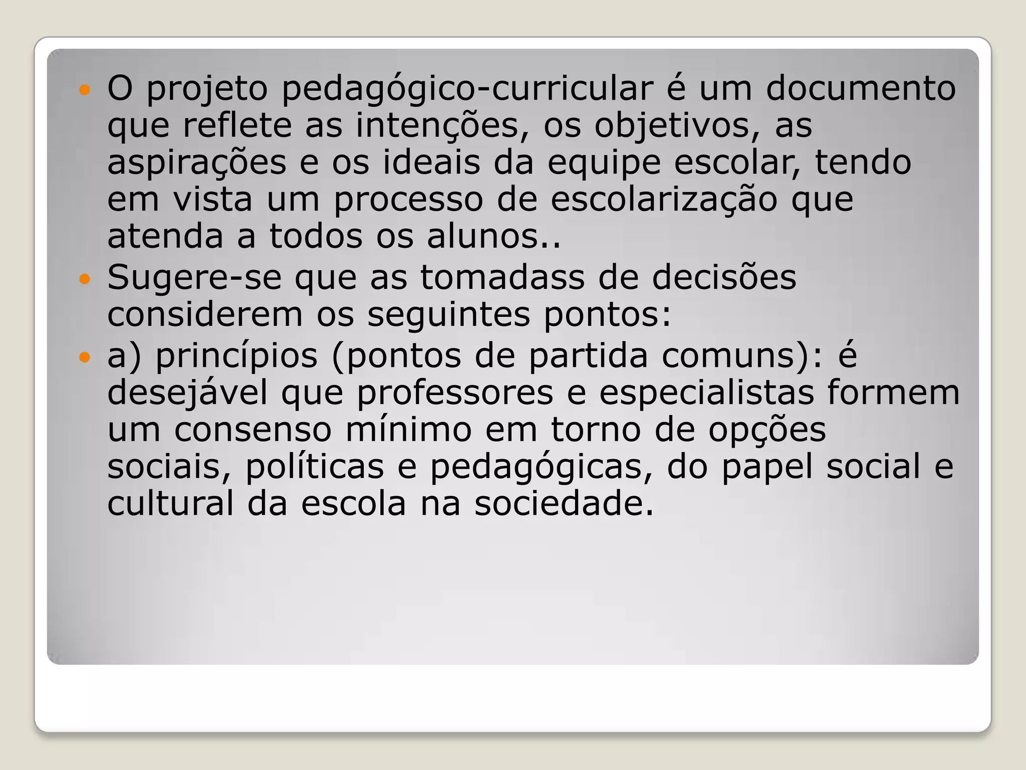  O projeto pedagógico-curricular é um documento
que reflete as intenções, os objetivos, as
aspirações e os ideais da equipe escolar, tendo
em vista um processo de escolarização que
atenda a todos os alunos..
 Sugere-se que as tomadass de decisões
considerem os seguintes pontos:
 a) princípios (pontos de partida comuns): é
desejável que professores e especialistas formem
um consenso mínimo em torno de opções
sociais, políticas e pedagógicas, do papel social e
cultural da escola na sociedade.
 