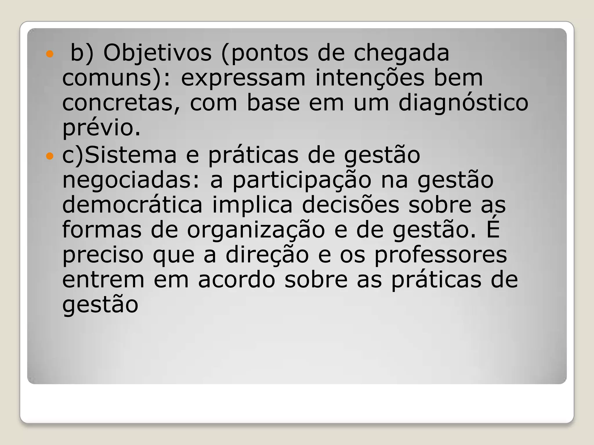  b) Objetivos (pontos de chegada
comuns): expressam intenções bem
concretas, com base em um diagnóstico
prévio.
 c)Sistema e práticas de gestão
negociadas: a participação na gestão
democrática implica decisões sobre as
formas de organização e de gestão. É
preciso que a direção e os professores
entrem em acordo sobre as práticas de
gestão
 