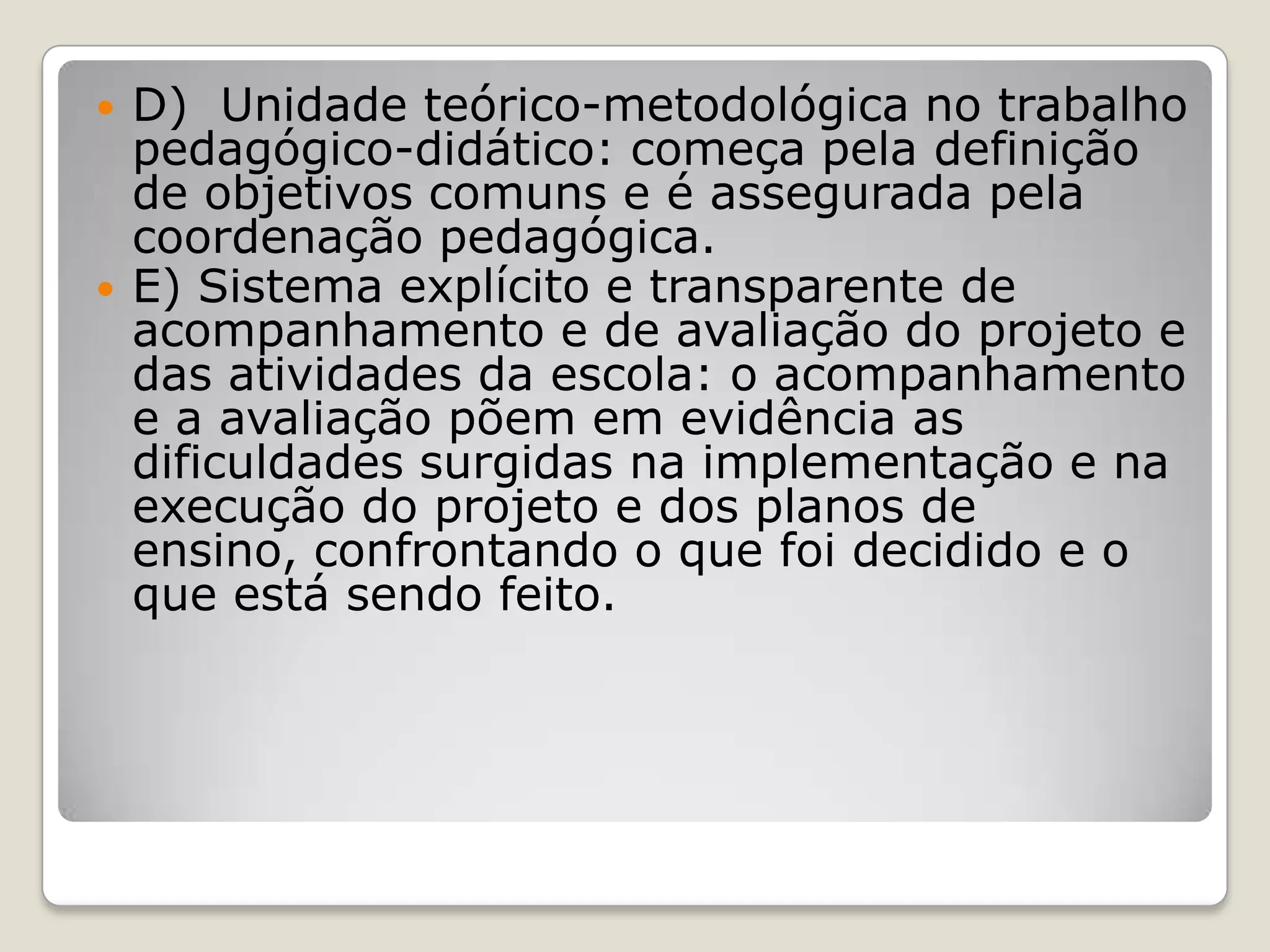  D) Unidade teórico-metodológica no trabalho
pedagógico-didático: começa pela definição
de objetivos comuns e é assegurada pela
coordenação pedagógica.
 E) Sistema explícito e transparente de
acompanhamento e de avaliação do projeto e
das atividades da escola: o acompanhamento
e a avaliação põem em evidência as
dificuldades surgidas na implementação e na
execução do projeto e dos planos de
ensino, confrontando o que foi decidido e o
que está sendo feito.
 