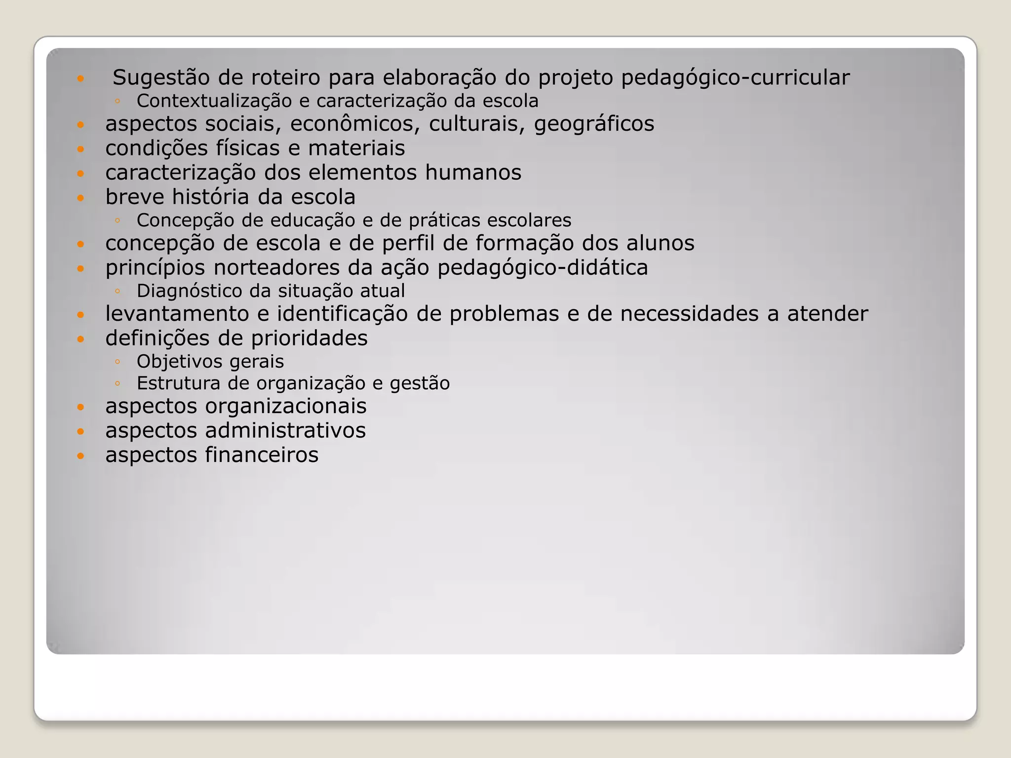 Sugestão de roteiro para elaboração do projeto pedagógico-curricular
◦ Contextualização e caracterização da escola
 aspectos sociais, econômicos, culturais, geográficos
 condições físicas e materiais
 caracterização dos elementos humanos
 breve história da escola
◦ Concepção de educação e de práticas escolares
 concepção de escola e de perfil de formação dos alunos
 princípios norteadores da ação pedagógico-didática
◦ Diagnóstico da situação atual
 levantamento e identificação de problemas e de necessidades a atender
 definições de prioridades
◦ Objetivos gerais
◦ Estrutura de organização e gestão
 aspectos organizacionais
 aspectos administrativos
 aspectos financeiros
 