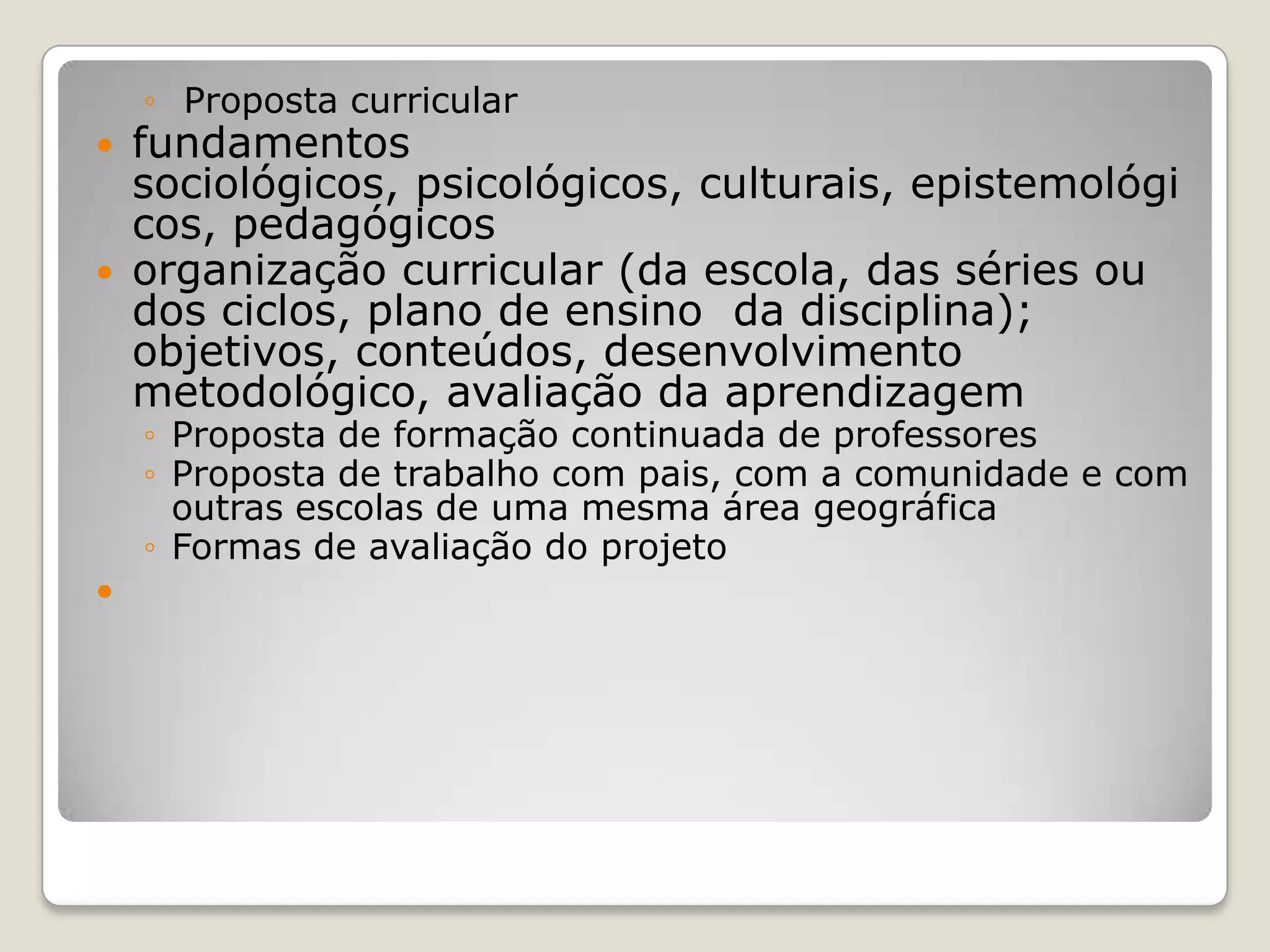 ◦ Proposta curricular
 fundamentos
sociológicos, psicológicos, culturais, epistemológi
cos, pedagógicos
 organização curricular (da escola, das séries ou
dos ciclos, plano de ensino da disciplina);
objetivos, conteúdos, desenvolvimento
metodológico, avaliação da aprendizagem
◦ Proposta de formação continuada de professores
◦ Proposta de trabalho com pais, com a comunidade e com
outras escolas de uma mesma área geográfica
◦ Formas de avaliação do projeto

 