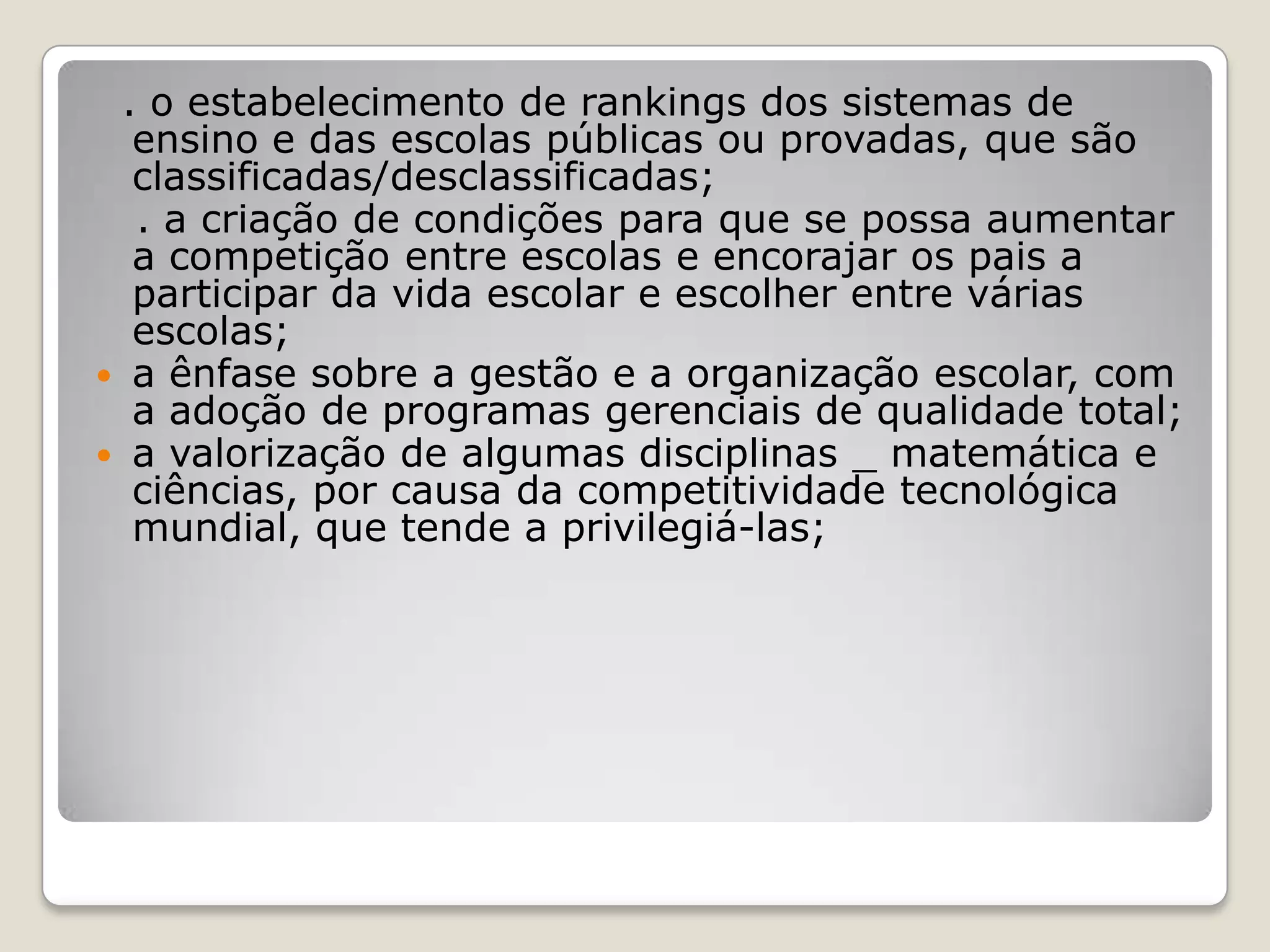. o estabelecimento de rankings dos sistemas de
ensino e das escolas públicas ou provadas, que são
classificadas/desclassificadas;
. a criação de condições para que se possa aumentar
a competição entre escolas e encorajar os pais a
participar da vida escolar e escolher entre várias
escolas;
 a ênfase sobre a gestão e a organização escolar, com
a adoção de programas gerenciais de qualidade total;
 a valorização de algumas disciplinas _ matemática e
ciências, por causa da competitividade tecnológica
mundial, que tende a privilegiá-las;
 