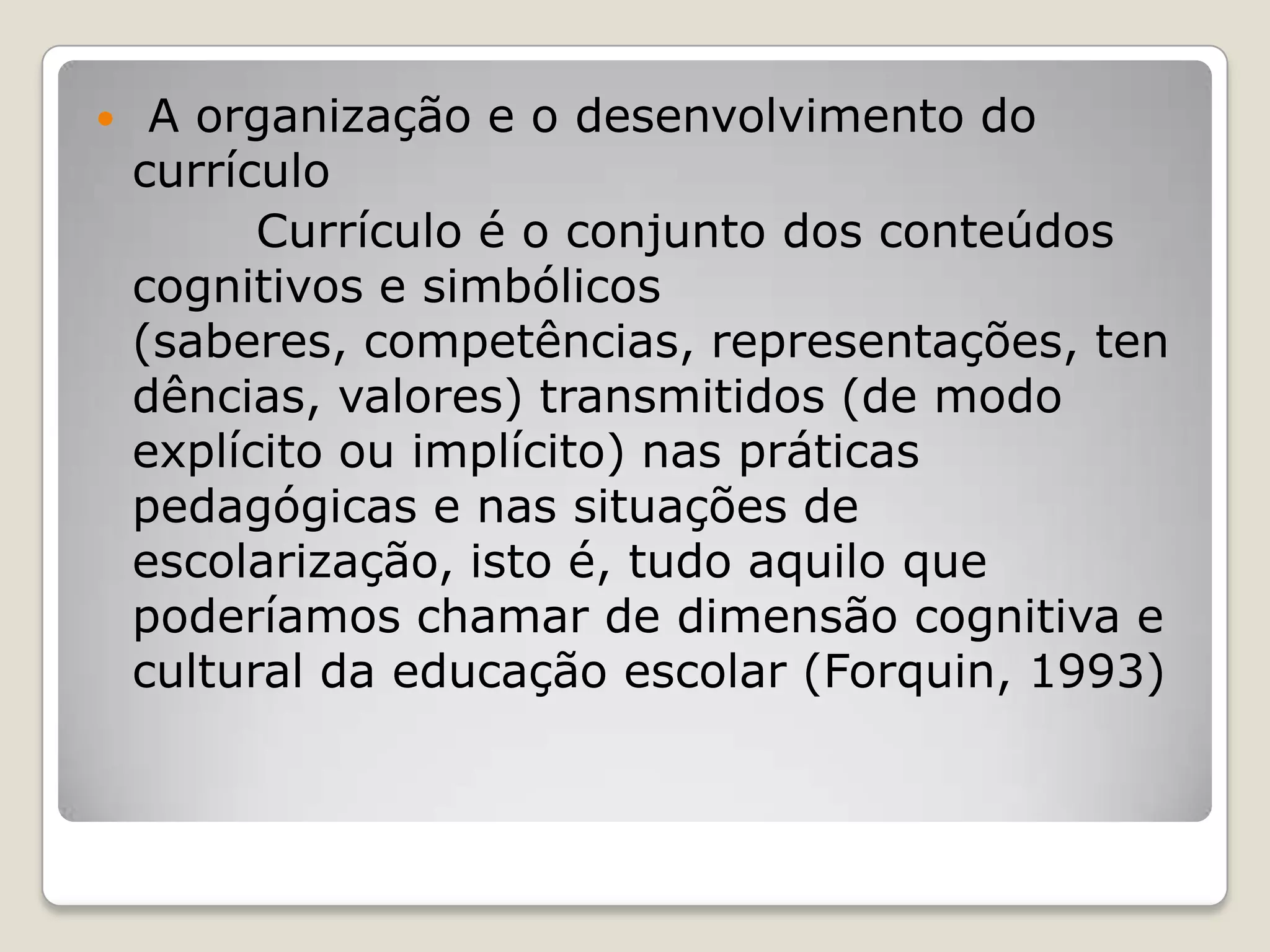  A organização e o desenvolvimento do
currículo
Currículo é o conjunto dos conteúdos
cognitivos e simbólicos
(saberes, competências, representações, ten
dências, valores) transmitidos (de modo
explícito ou implícito) nas práticas
pedagógicas e nas situações de
escolarização, isto é, tudo aquilo que
poderíamos chamar de dimensão cognitiva e
cultural da educação escolar (Forquin, 1993)
 