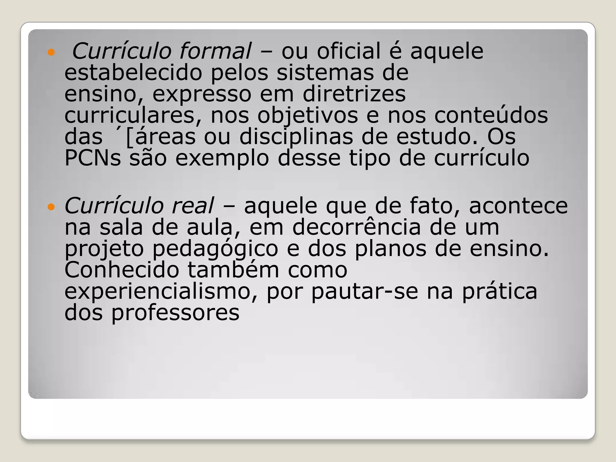  Currículo formal – ou oficial é aquele
estabelecido pelos sistemas de
ensino, expresso em diretrizes
curriculares, nos objetivos e nos conteúdos
das ´[áreas ou disciplinas de estudo. Os
PCNs são exemplo desse tipo de currículo
 Currículo real – aquele que de fato, acontece
na sala de aula, em decorrência de um
projeto pedagógico e dos planos de ensino.
Conhecido também como
experiencialismo, por pautar-se na prática
dos professores
 