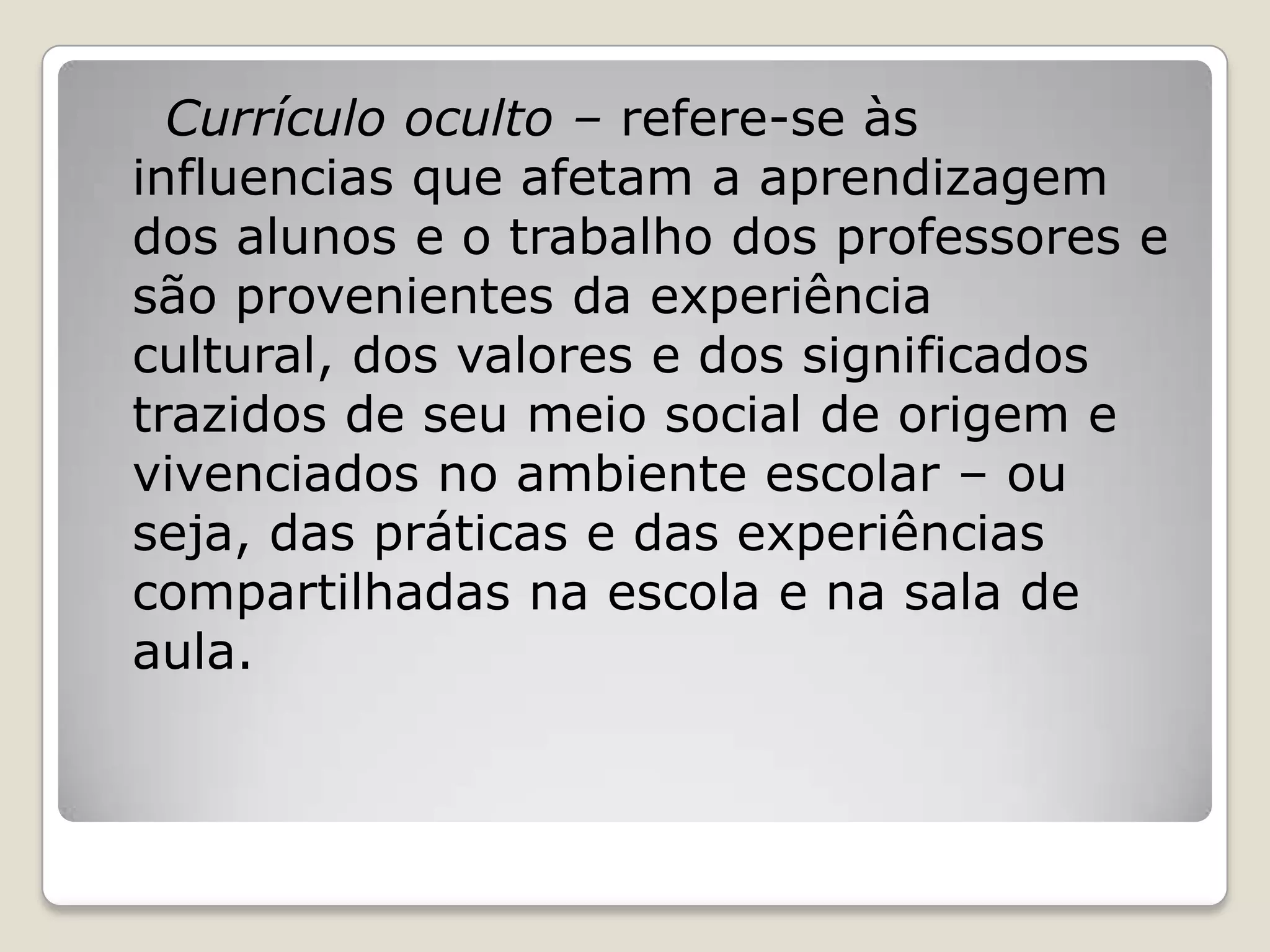Currículo oculto – refere-se às
influencias que afetam a aprendizagem
dos alunos e o trabalho dos professores e
são provenientes da experiência
cultural, dos valores e dos significados
trazidos de seu meio social de origem e
vivenciados no ambiente escolar – ou
seja, das práticas e das experiências
compartilhadas na escola e na sala de
aula.
 